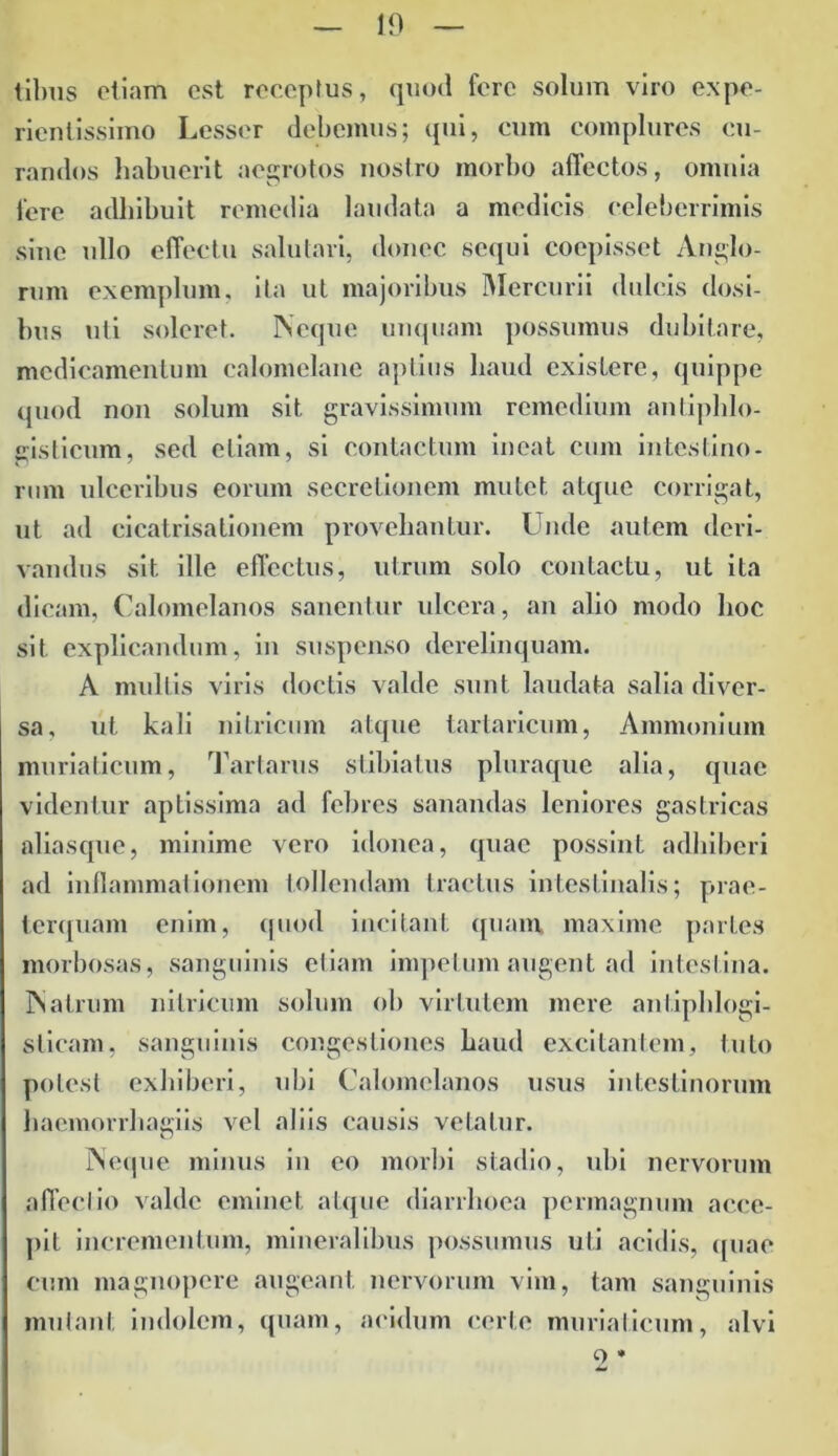 tibiis etiam est receptus, quod fere solum viro expe- rientissimo Lesser debemus; qui, cum complures cu- randos habuerit aegrotos nostro morbo affectos, omnia fere adhibuit remedia laudata a medicis celeberrimis sine ullo effectu salutari, donec sequi coepisset Anglo- rum exemplum, ita ut majoribus Mercurii dulcis dosi- bus uti soleret. Neque unquam possumus dubitare, medicamentum calomelane aptius haud exislcrc, quippe quod non solum sit gravissimum remedium antiphlo- gisticum, sed etiam, si contactum ineat cum intestino- rum ulceribus eorum secretionem mutet atque corrigat, ut ad cicatrisalionem provehantur. Unde autem deri- vandus sit ille effectus, utrum solo contactu, ut ita dicam, Calomelanos sanentur ulcera, an alio modo hoc sit explicandum, in suspenso derelinquam. A multis viris doctis valde sunt laudata salia diver- sa, ut kali nitricum atque tartaricum, Ammonium muriaticum, Tartarus stibiatus pluraque alia, quae videntur aptissima ad febres sanandas leniores gastricas aliasque, minime vero idonea, quae possint adhiberi ad inflammationem tollendam tractus intestinalis; prae- terquam enim, quod incitant quam, maxime paries morbosas, sanguinis etiam impetum augent ad intestina. Nalrum nitricum solum ob virtutem mere anlipldogi- sticam, sanguinis congestiones haud excitantem, tuto potest exhiberi, ubi Calomelanos usus intestinorum haemorrhagiis vel aliis causis vetatur. Neque minus in eo morbi stadio, ubi nervorum affectio valde eminet atque diarrhoea permagnum acce- pit incrementum, mineralibus possumus uti acidis, quae cum magnopere augeant nervorum vim, tam sanguinis mutant indolem, quam, acidum certe muriaticum, alvi Q *