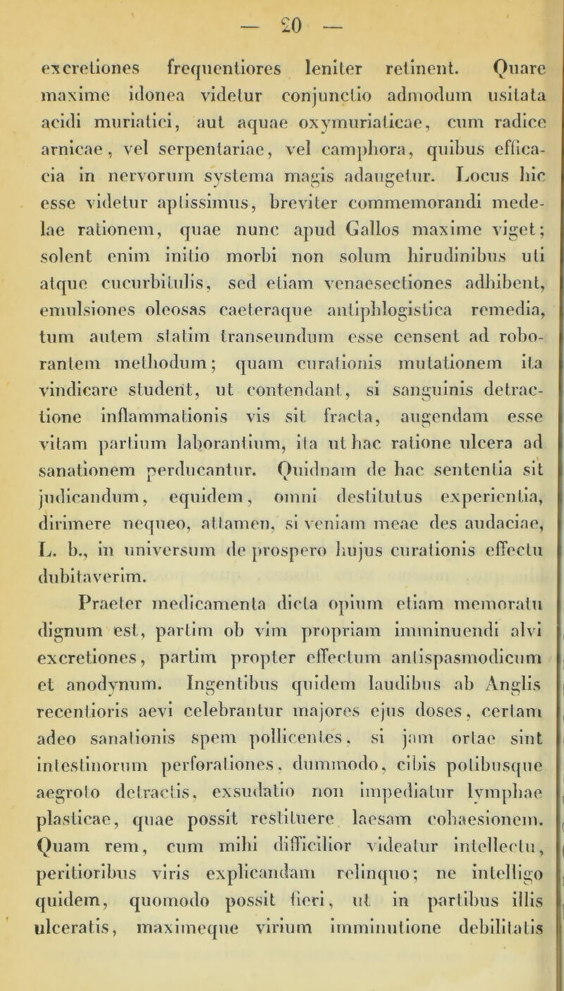 ex cretiones frequentiores leniter retinent. Quare maxime idonea videtur conjunctio admodum usitata acidi muriatici, aut aquae oxymurialicae, cum radice amicae, vel serpentariae, vel campliora, quibus effica- cia in nervorum systema magis adaugetur. Locus hic esse videtur aptissimus, breviter commemorandi mede- lae rationem, quae nunc apud Gallos maxime viget; solent enim initio morbi non solum hirudinibus uti atque cucurbitulis, sed etiam venaesectiones adhibent, emulsiones oleosas caeteraque aniiphlogistica remedia, tum autem statim transeundum esse censent ad robo- rantem methodum; quam curationis mutationem ita vindicare student, ut contendant, si sanguinis detrac- tione inflammationis vis sit fracta, augendam esse vitam partium laborantium, ita ut hac ratione ulcera ad sanationem perducantur. Quidnam de hac sententia sit judicandum, equidem, omni destitutus experientia, dirimere nequeo, attamen, si veniam meae des audaciae, L. b., in universum de prospero hujus curationis effectu dubitaverim. Praeter medicamenta dicta opium etiam memoratu dignum est, partim ob vim propriam imminuendi alvi excretiones, partim propter effectum anlispasmodicum et anodvnum. Ingentibus quidem laudibus ab Anglis recentioris aevi celebrantur majores ejus doses, certam adeo sanationis spem pollicentes, si jam ortae sint intestinorum perforationes, dummodo, cibis polibusque aegroto detractis, exsudatio non impediatur lvmphae plasticae, quae possit restituere laesam cohaesionem. Quam rem, cum mihi difficilior videatur intellectu, perilioribus viris explicandam relinquo; ne intelligo quidem, quomodo possit fieri, ut in partibus illis ulceratis, maximeque virium imminutione debilitatis