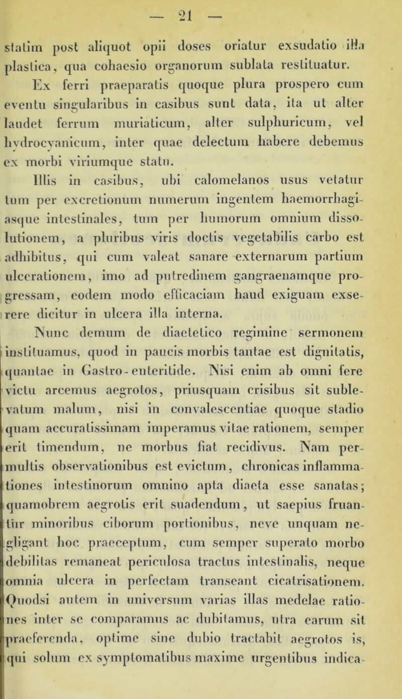 stati i n post aliquot opii doses oriatur exsudatio illa plastica, qua coliaesio organorum sublata restituatur. Ex ferri praeparatis quoque plura prospero eum eventu singularibus in casibus sunt data, ita ut alter laudet ferrum muriaticum, alter sulpliuricum, vel livdrocvanicum, inter quae delectum habere debemus ex morbi viriumque statu. Illis in casibus, ubi calomelanos usus vetatur tum per excretionum numerum ingentem haemorrbagi- asque intestinales, tum per humorum omnium disso- lutionem, a pluribus viris doctis vegetabilis carbo est adhibitus, qui cum valeat sanare externarum partium ulcerationem, imo ad putredinem gangraenamque pro- gressam, eodem modo efficaciam haud exiguam exse- rere dicitur in ulcera illa interna. Nunc demum de diaetetico regimine sermonem instituamus, quod in paucis morbis tantae est dignitatis, quantae in Gastro-enteritide. Nisi enim ab omni fere victu arcemus aegrotos, priusquam crisibus sit suble- vatum malum, nisi in convalescentiae quoque stadio quam accuratissimam imperamus vitae rationem, semper erit timendum, ne morbus liat recidivus. Nam per- multis observationibus est evictum, chronicas inflamma tiones intestinorum omnino apta diaeta esse sanatas; quamobrem aegrotis erit suadendum, ut saepius fruan- liir minoribus ciborum portionibus, neve unquam nc- gligant hoc praeceptum, cum semper superato morbo debilitas remaneat periculosa tractus intestinalis, neque omnia ulcera in perfectam transeant cicatrisationem. Ouodsi autem in universum varias illas medelae ratio- nes inter se comparamus ac dubitamus, utra earum sit praeferenda, optime sine dubio tractabit aegrotos is, qui solum ex symptomatibus maxime urgentibus indica