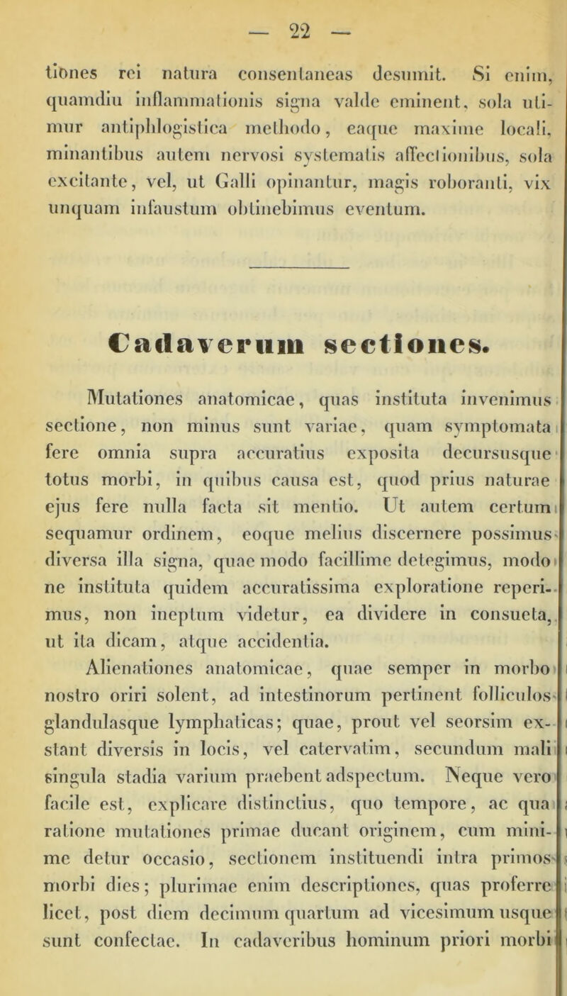 tlones rei natura consentaneas desumit. Si enim, quamdiu inflammationis signa valde eminent, sola uti- mur antiphlogistica methodo, eaque maxime locali, minantibus autem nervosi systematis affectionibus, sola excitante, vel, ut Galli opinantur, magis roboranti, vix unquam infaustum obtinebimus eventum. Cadaverum sectiones. Mutationes anatomicae, quas instituta invenimus sectione, non minus sunt variae, quam symptomata fere omnia supra accuratius exposita dccursusque totus morbi, in quibus causa est, quod prius naturae ejus fere nulla facta sit mentio. Ut autem certumi sequamur ordinem, eoquc melius discernere possimus- diversa illa signa, quae modo facillime detegimus, modo» ne instituta quidem accuratissima exploratione reperi- mus, non ineptum videtur, ea dividere in consueta, ut ita dicam, atque accidentia. Alienationes anatomicae, quae semper in morbo nostro oriri solent, ad intestinorum perlinent folliculos- I glandulasque lymphaticas; quae, prout vel seorsim ex- i stant diversis in locis, vel catervatim, secundum mali i singula stadia varium praebent adspectum. Neque vero facile est, explicare distinctius, quo tempore, ac qua ; ratione mutationes primae ducant originem, cum mini- i me detur occasio, sectionem instituendi intra primos- s morbi dies; plurimae enim descriptiones, quas proferre i licet, post diem decimum quartum ad vicesimum usque ( sunt confectae. In cadaveribus hominum priori morbi