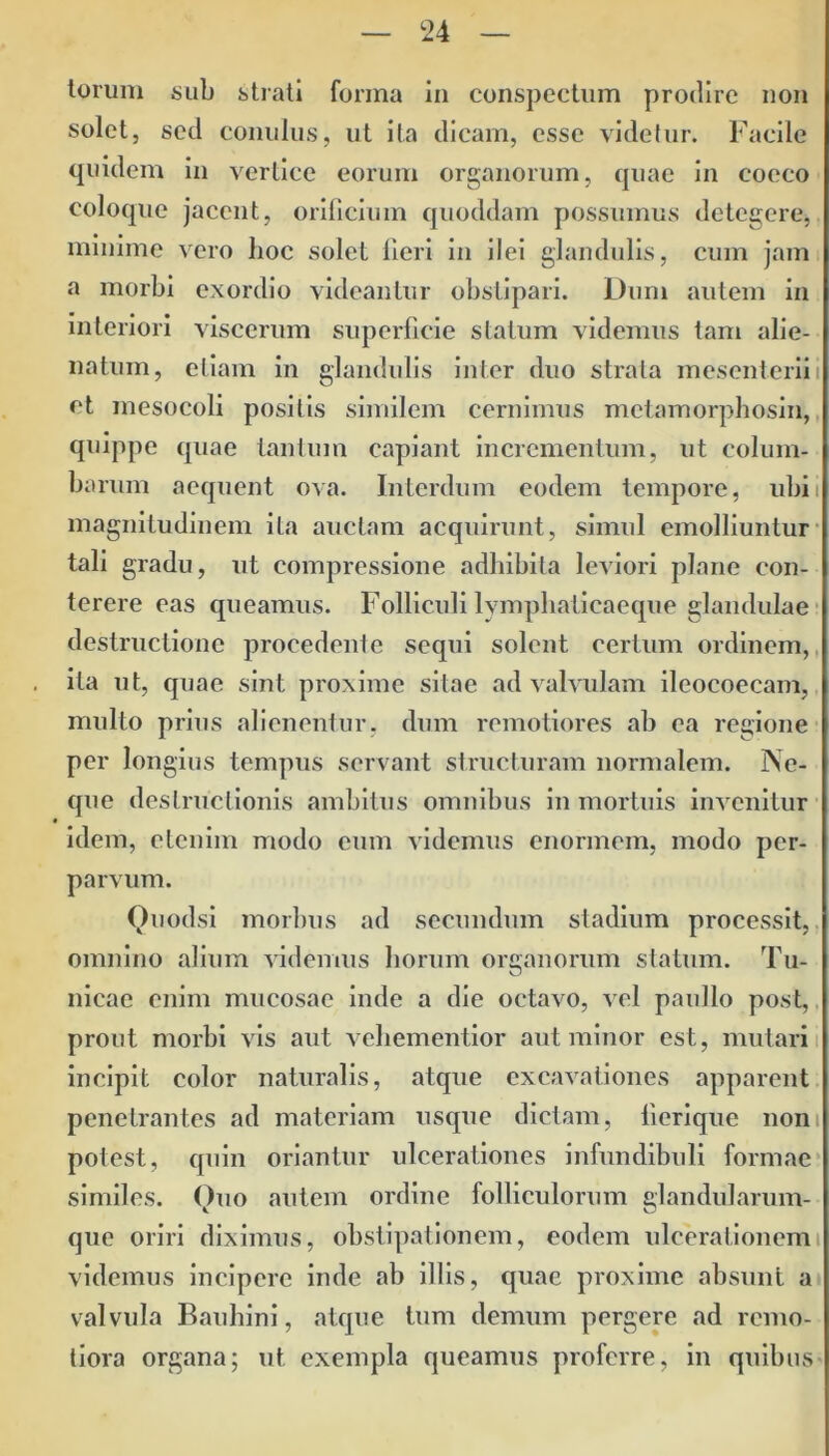 torum sub strati forma in conspectum prodire non solet, sed conulus, ut ita dicam, esse videtur. Facile quidem in vertice eorum organorum, quae in cocco coloque jacent, orificium quoddam possumus detegere, mmime vero lioc solet fieri in ilei glandulis, cum jam a morbi exordio videantur obstipari. Dum autem in interiori viscerum superficie statum videmus tam alie- natum, etiam in glandulis inter duo strata mesenterii i et mesocoli positis similem cernimus metamorphosin, quippe quae tantum capiant incrementum, ut colum- barum aequent ova. Interdum eodem tempore, ubi i magnitudinem ita auctam acquirunt, simul emolliuntur tali gradu, ut compressione adhibita leviori plane con- terere eas queamus. Folliculi lympliaticaeque glandulae destructione procedente sequi solent certum ordinem, ita ut, quae sint proxime sitae ad valvulam ileocoecam, multo prius alienentur, dmn remotiores ab ea regione per longius tempus servant structuram normalem. Ne- que destructionis ambitus omnibus in mortuis invenitur idem, etenim modo cum videmus enormem, modo per- parvum. Quodsi morbus ad secundum stadium processit, omnino alium videmus horum organorum statum. Tu- nicae enim mucosae inde a die octavo, vel paullo post, prout morbi vis aut vehementior aut minor est, mutari incipit color naturalis, atque excavationes apparent penetrantes ad materiam usque dictam, lierique non potest, quin oriantur ulcerationes infundibuli formae similes. Quo autem ordine folliculorum glandularum- que oriri diximus, obstipationem, eodem ulcerationem videmus incipere inde ab illis, quae proxime absunt a valvula Bauhini, atque tum demum pergere ad remo- tiora organa; ut exempla queamus proferre, in quibus