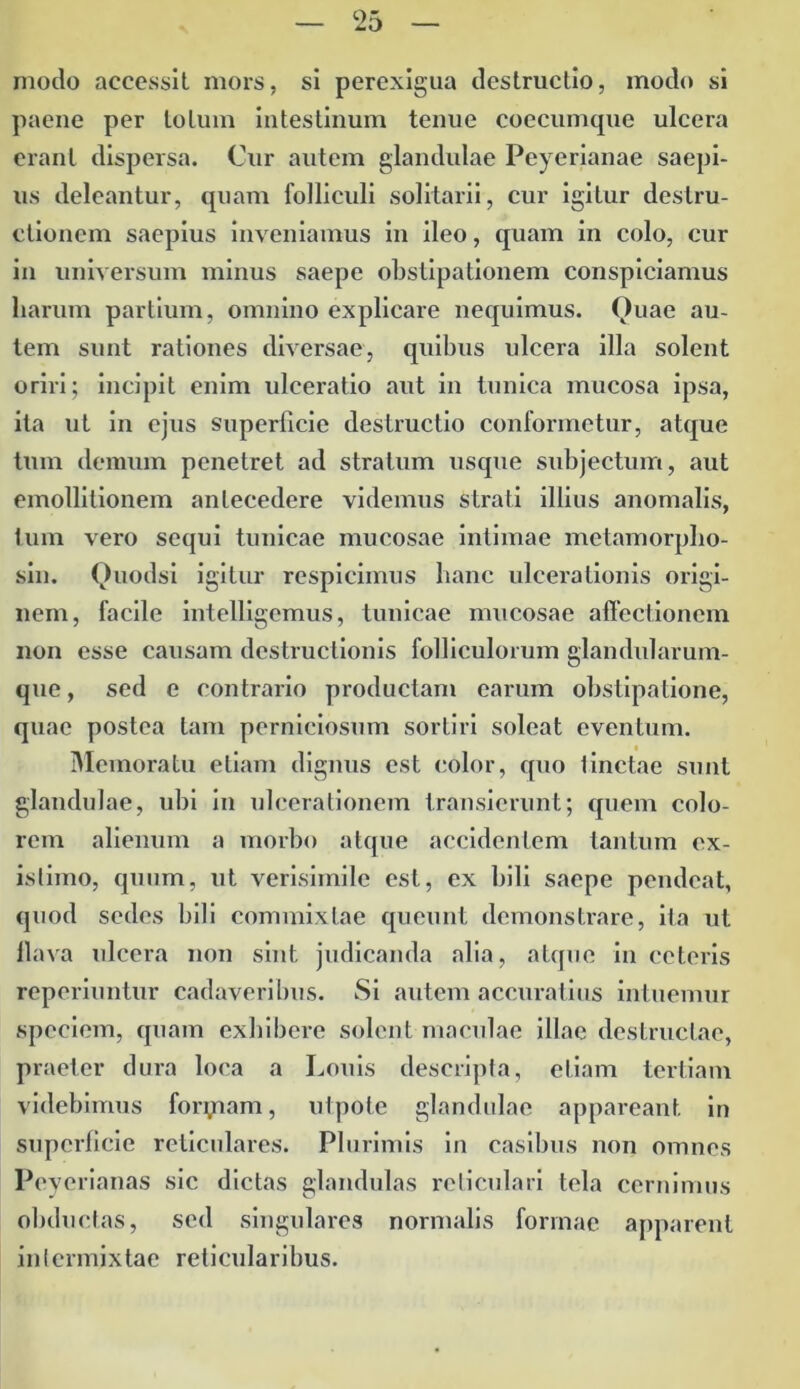 modo accessit mors, si perexigua destructio, modo si paene per totum intestinum tenue coecumque ulcera erant dispersa. Cur autem glandulae Peyerianae saepi- us deleantur, quam folliculi solitarii, cur igitur destru- ctionem saepius inveniamus in ileo, quam in colo, cur in universum minus saepe obstipationem conspiciamus liarurn partium, omnino explicare nequimus. Quae au- tem sunt rationes diversae, quibus ulcera illa solent oriri; incipit enim ulceratio aut in tunica mucosa ipsa, ita ut in ejus superficie destructio conformetur, atque tum demum penetret ad stratum usque subjectum, aut emollitionem antecedere videmus strati illius anomalis, tum vero sequi tunicae mucosae intimae metamorpho- sin. Quodsi igitur respicimus hanc ulcerationis origi- nem, facile intelligemus, tunicae mucosae affectionem non esse causam destructionis folliculorum glandularum- que, sed e contrario productam earum obstipatione, quae postea tam perniciosum sortiri soleat eventum. Memoratu etiam dignus est color, quo tinctae sunt glandulae, ubi in ulcerationem transierunt; quem colo- rem alienum a morbo atque accidentem tantum ex- istimo, quum, ut verisimile est, ex bili saepe pendeat, quod sedes bili commixtae queunt demonstrare, ita ut llava ulcera non sint judicanda alia, atque in ceteris reperiuntur cadaveribus. Si autem accuratius intuemur speciem, quam exhibere solent maculae illae destructae, praeter dura loca a Louis descripta, etiam tertiam videbimus foryiam, utpote glandulae appareant in superficie reticulares. Plurimis in casibus non omnes Peyerianas sic dictas glandulas reticulari tela cernimus obductas, sed singulares normalis formae apparent intermixtae reticularibus.