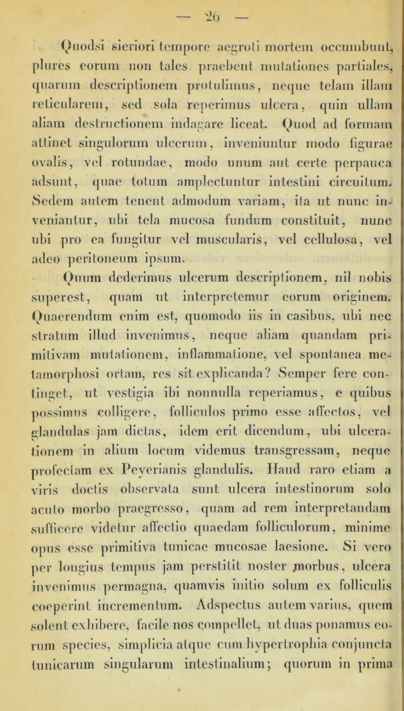 Ouodsi sicriori tempore aegroti mortem occumbunt, plures eorum non tales praebent mutationes partiales, quarum descriptionem protulimus, neque telam illam reticularem, sed sola reperimus ulcera, quin ullam aliam destructionem indagare liceat. Quod ad tormain attinet singulorum ulcerum, inveniuntur modo figurae ovalis, vel rotundae, modo unum aut certe perpauca adsunt, quae totum amplectuntur intestini circuitum. Sedem autem tenent admodum variam, ita ut nunc in- veniantur, ubi tela mucosa fundum constituit, nunc ubi pro ea fungitur vel muscularis, vel cellulosa, vel adeo peritoneum ipsum. Quum dederimus ulcerum descriptionem, nil nobis superest, quam ut interpretemur eorum originem. Quaerendum enim est, quomodo iis in casibus, ubi nec stratum illud invenimus, neque aliam quandam pri- mitivam mutationem, inflammatione, vel spontanea me- tamorphosi ortam, res sit explicanda? Sempcr fere con- tinget, ut vestigia ibi nonnulla reperiamus, e quibus possimus colligere, folliculos primo esse affectos, vel glandulas jam dictas, idem erit dicendum, ubi ulcera- tionem in alium locum videmus transgressam, neque profectam ex Peyerianis glandulis. Haud raro etiam a viris doctis observata sunt ulcera intestinorum solo acuto morbo praegresso, quam ad rem interpretandam sufficere videtur affectio quaedam folliculorum, minime opus esse primitiva tunicae mucosae laesione. Si vero per longius tempus jam perstitit noster jmorbus, ulcera invenimus permagna, quamvis initio solum ex folliculis coeperint incrementum. Adspcctus autem varius, quem solent exhibere, facile nos compellet, ut duas ponamus eo- rum species, simplicia atque cum hypertrophia conjuncta tunicarum singularum intestinalium; quorum in prima