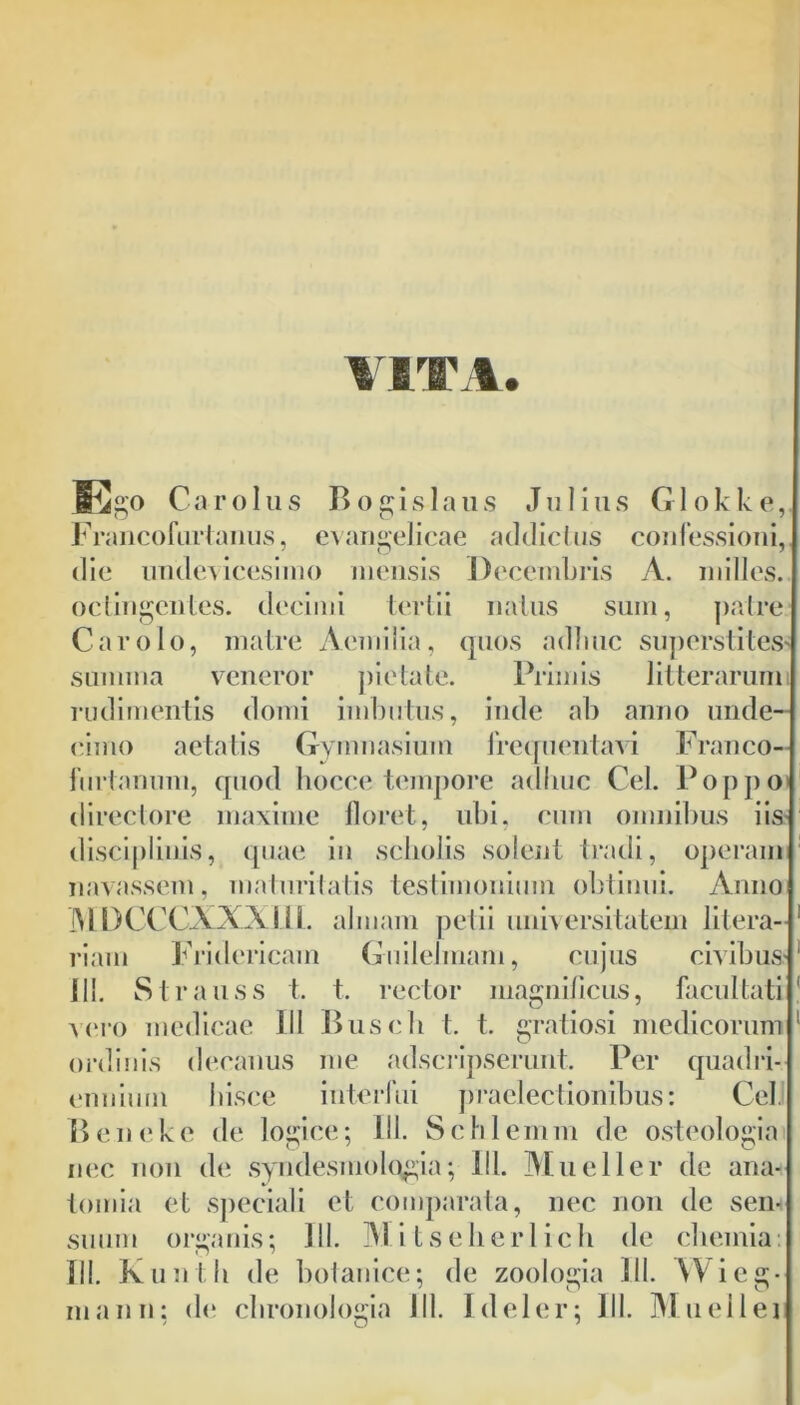 Cigo Car olus Bogislaus Julius Glokke, Francofurtanus, evangelicae addictus confessioni, die undevicesimo mensis Decembris A. milies, octingentes. decimi tertii natus sum, patre Car olo, matre Aemilia, quos adime superstites summa veneror pietate. Primis litterarum rudimentis domi imbutus, inde ab anno unde- cimo aetatis Gymnasium frequentavi Franco- furtannm, quod hocce tempore adime Cei. Poppo directore maxime floret, ubi, cum omnibus iis disciplinis, quae in sebolis solent tradi, operam navassem, maturitatis testimonium obtinui. Anno MDCCCXXXm. almam petii universitatem litera- riam Fridericam Guilelmam, cujus civibus 111. Strauss t. t. rector magnificus, facultati vero medicae III Buscb t. t. gratiosi medicorum ordinis decanus me adseripserunt. Per quadri- ennium hisce interfui praelectionibus: Cei. Beneke de logice; III. Schlemm de osteologia nec non de syndesmologia; IU. Mueller de ana+ tomia et speciali et comparata, nec non de sem suum organis; 111. Mi tselierlich de chemia: III. Kunth de botanice; de zoologia 111. YVieg-