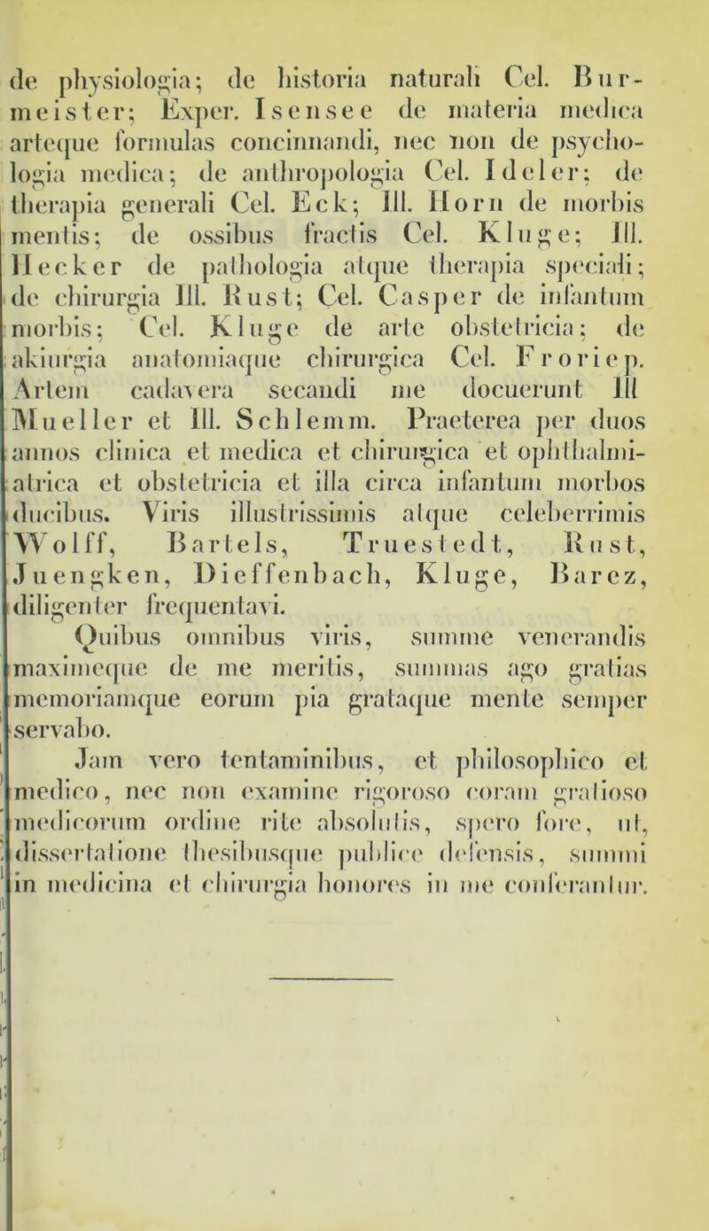 de physiologia; de historia naturali Cei. Bur- rae i s t e r; Exper. I s e n s e e de materia medica arteque formulas concinnandi, nec non de psycho- logia medica; de anthropologia Cei. I dei er; de therapia generali Cei. Eck; III. Ilorn de morbis mentis; de ossibus fractis Cei. Kluge; J11. II eck er de palhologia atque therapia speciali; de chirurgia 111. Rust; Cei. Casper de infantum morbis; Cei. Kluge de arte obstetricia; de akiurgia anatomiaque chirurgica Cei. Froriep. Artem cadavera secandi me docuerunt 111 Mu e lier et III. Schlemm. Praeterea per duos annos clinica et medica et chirurgica et ophthalmi- atrica et obstetricia et illa circa infantum morbos ducibus. Viris illustrissimis atque celeberrimis Wolff, Bartels, Truestedt, Rust, Juengken, Dieffenbach, Kluge, Barez, diligen ter frequentavi. (luibus omnibus viris, summe venerandis maximeque de me meritis, summas ago gratias memoriamque eorum pia gralaque mente semper servabo. Jam vero tentaminibus, et philosophico et medico, nec non examine rigoroso coram gratioso medicorum ordine rite absolutis, spero fore, ut, dissertatione Ihesibusque publice defensis, summi in medicina et chirurgia honores in me conferantur. i