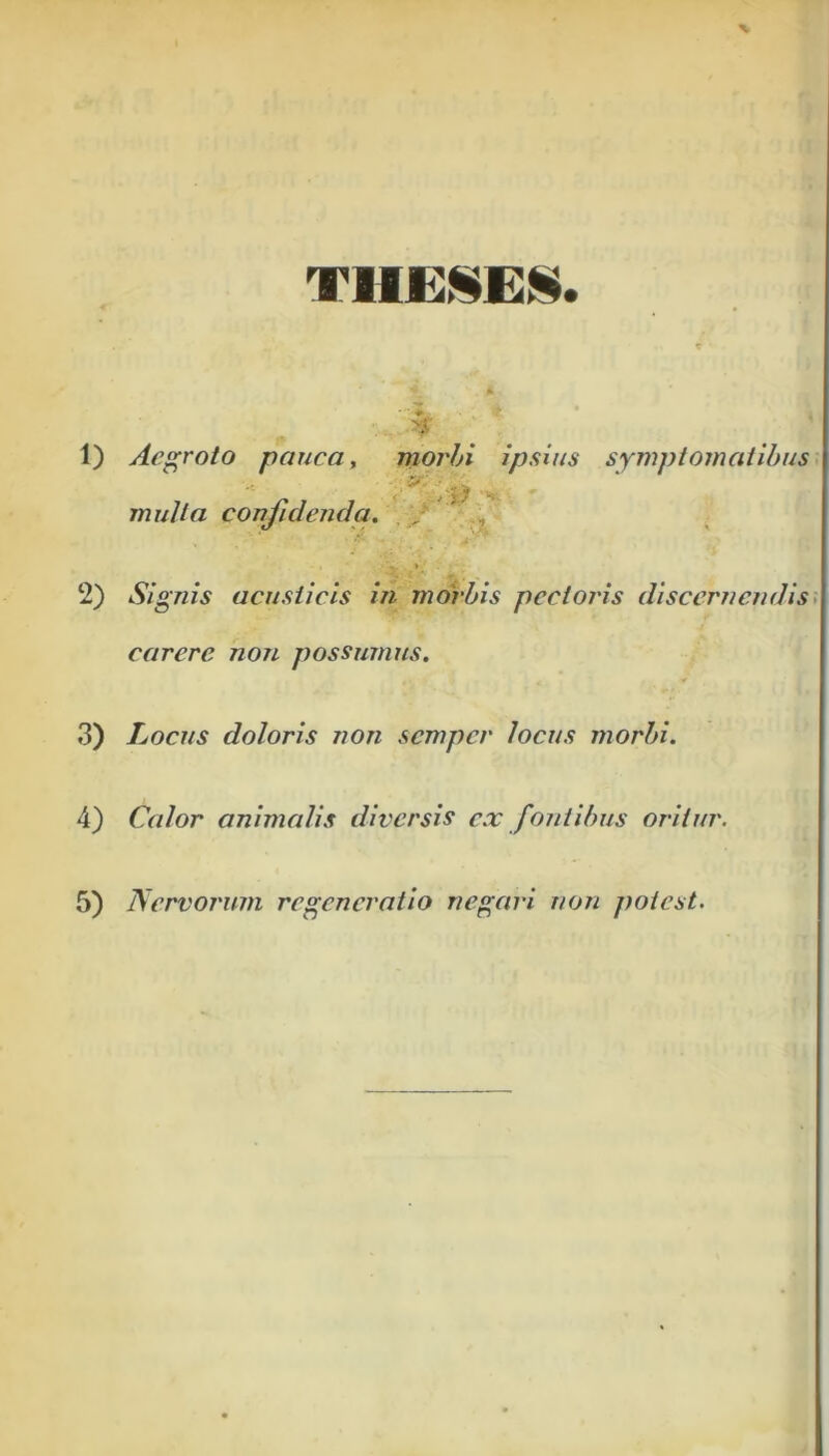 ¥ 1) Aegroto pauca, morbi ipsius symptomatibus mulla confidenda. „ * 2) Signis acusticis in morbis pectoi'is discernendis carere non possumus. 3) Locus doloris non semper locus morbi. 4) Calor animalis diversis ex fontibus oritur.