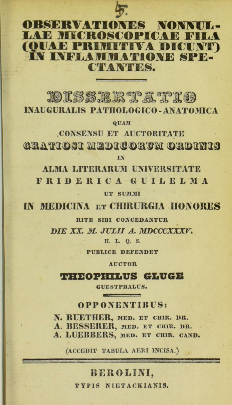 ' OBSERVATIONES NONNUL- LAE IHICROSCOPICAE FBIiA (OEAE PRIMITIVA DIEENT) IN INFLAIOIATIONE SPE- CTANTES. 3> INAUGURALIS PATHOLOGICO-ANATOMICA QUAM CONSENSU ET AUCTORITATE ©aim3>sa; aiaa>ai0©3iiBai ©iiaaasiia IN ALMA LITERARUM UNIVERSITATE FRIDERICA G UI L E L M A UT SUMMI IJV MEDICINA ET CHIRURGIA HONORES RITE SIBI CONCEDANTUR DIE XX. XI. JULII A. MDCCCXXXV. H. L. Q. S. PUBLICE DEFENDET AUCTOR THXaOPHXXaUS GLUGE GUESTPIIALUS. OPPONENTIBUS: N. RUETHER, wed. et chir. dr. A. BESSERER, med. et ciiir. dr. A. LUEI5RERS, med. et chir. cand. (ACCEDIT TABULA. AERI INCISA.) BEROE INI, TYPIS N IET ACKIANI9.