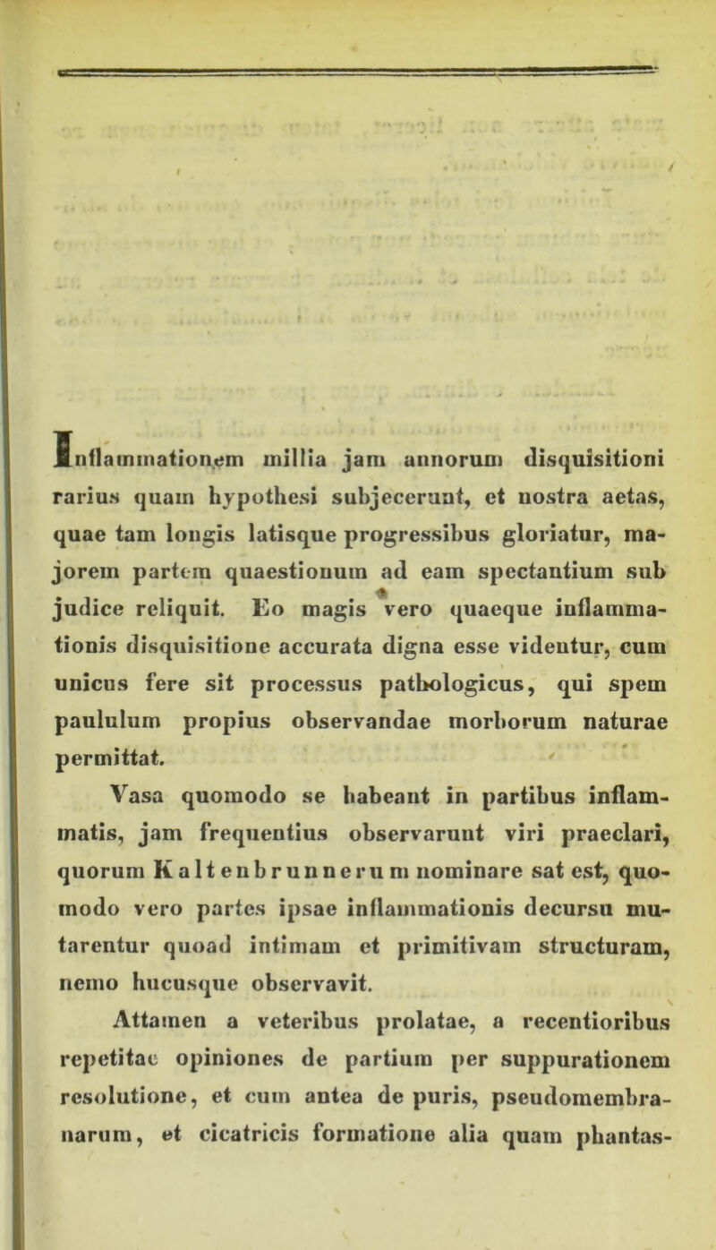 Inflammationem millia jam annorum disquisitioni rarius quam liypothesi subjecerunt, et nostra aetas, quae tam longis latisque progressibus gloriatur, ma- jorem partem quaestionum ad eam spectantium sub judice reliquit. Eo magis vero quaeque inflamma- tionis disquisitione accurata digna esse videntur, cum unicus fere sit processus pathologicus, qui spem paululum propius observandae morborum naturae permittat. Vasa quomodo se habeant in partibus inflam- matis, jam frequentius observarunt viri praeclari, quorum Kaltenbrunnerum nominare sat est, quo- modo vero partes ipsae inflammationis decursu mu- tarentur quoad intimam et primitivam structuram, nemo hucusque observavit. Attamen a veteribus prolatae, a recentioribus repetitae opiniones de partium per suppurationem resolutione, et cum antea de puris, pseudomembra- narum, et cicatricis formatione alia quam phantas-