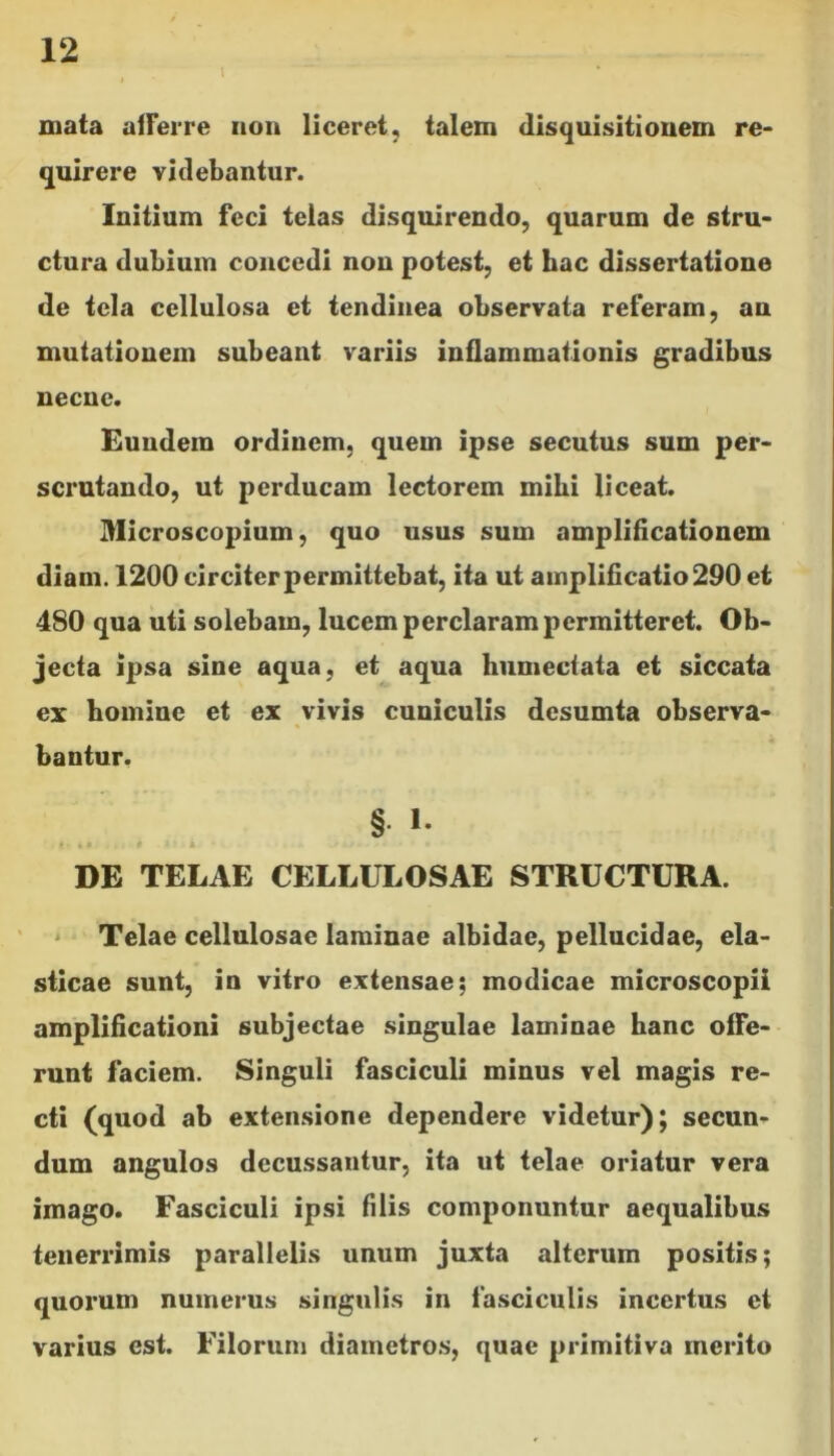 mata afferre non liceret, talem disquisitionem re- quirere videbantur. Initium feci telas disquirendo, quarum de stru- ctura dubium concedi non potest, et hac dissertatione de tela cellulosa et tendinea observata referam, an mutationem subeant variis inflammationis gradibus necne. Eundem ordinem, quem ipse secutus sum per- scrutando, ut perducam lectorem mihi liceat. Microscopium, quo usus sum amplificationem diam. 1200 circiter permittebat, ita ut amplificatio 290 et 480 qua uti solebam, lucem perclarampermitteret. Ob- jecta ipsa sine aqua, et aqua hiimectata et siccata ex homine et ex vivis cuniculis desumta observa- bantur. § >• DE TELAE CELLULOSAE STRUCTURA. Telae cellulosae laminae albidae, pellucidae, ela- sticae sunt, in vitro extensae; modicae microscopii amplificationi subjectae singulae laminae hanc offe- runt faciem. Singuli fasciculi minus vel magis re- cti (quod ab extensione dependere videtur); secun- dum angulos decussantur, ita ut telae oriatur vera imago. Fasciculi ipsi filis componuntur aequalibus tenerrimis parallelis unum juxta alterum positis; quorum numerus singulis in fasciculis incertus et varius est. Filorum diametros, quae primitiva merito