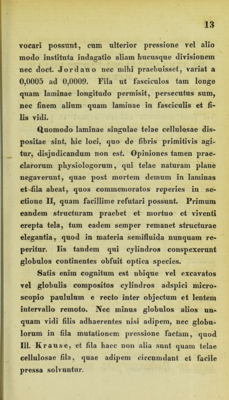 vocari possunt, cum ulterior pressione vel alio modo instituta indagatio aliam hucusque divisionem nec doct. Jordano nec mihi praebuisset, variat a 0,0005 ad 0,0009. Fila ut fasciculos tam longe quam laminae longitudo permisit, persecutus sum, nec finem alium quam laminae in fasciculis et fi- lis vidi. Quomodo laminae singulae telae cellulosae dis- positae sint, hic loci, quo de fibris primitivis agi- tur, disjudicandum non est. Opiniones tamen prae- clarorum physiologorum, qui telae naturam plane negaverunt, quae post mortem demum in laminas et~£la abeat, quos commemoratos reperies in se- ctione II, quam facillime refutari possunt. Primum eandem structuram praebet et mortuo et viventi erepta tela, tum eadem semper remanet structurae \ elegantia, quod in materia semifluida nunquam re- peritur. Iis tandem qui cylindros conspexerunt globulos continentes obfuit optica species. Satis eniin cognitum est nbique vel excavatos vel globulis compositos cylindros adspici micro- scopio paululum c recto inter objectum et lentem intervallo remoto. Nec minus globulos alios un- quam vidi filis adhaerentes nisi adipem, nec globu- lorum in fila mutationem pressione factam, quod 111. Kr ause, et fila haec non alia sunt quam telae cellulosae fila, quae adipem circumdant et facile pressa solvuntur.