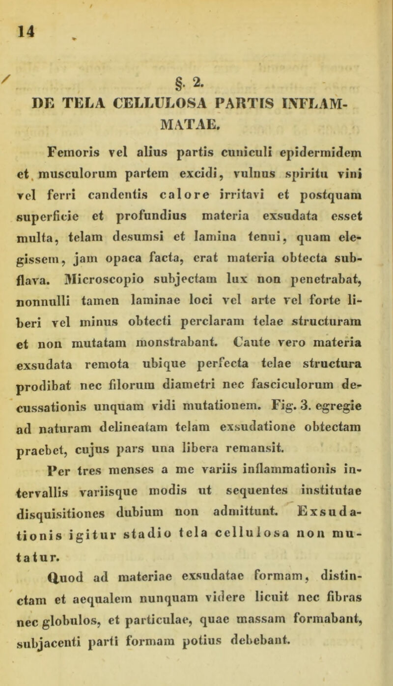 / 14 ' §• 2. DE TELA CELLULOSA PARTIS INFLAM- MATAE. Femoris vel alius partis cuniculi epidermidem et musculorum partem excidi, vulnus spiritu vini vel ferri candentis calore irritavi et postquam superficie et profundius materia exsudata esset multa, telam desumsi et lamina tenui, quam ele- gissem, jam opaca facta, erat materia obtecta sub- flava. Microscopio subjectam lux non penetrabat, nonnulli tamen laminae loci vel arte vel forte li- beri vel minus obtecti perclaram telae structuram et non mutatam monstrabant. Caute vero materia exsudata remota ubique perfecta telae structura prodibat nec filorum diametri nec fasciculorum de- cussationis unquam vidi mutationem. Fig. 3. egregie ad naturam delineatam telam exsudatione obtectam praebet, cujus pars una libera remansit. Fer tres menses a me variis inflammationis in- tervallis variisque modis ut sequentes institutae disquisitiones dubium non admittunt. Exsuda- tionis igitur stadio tela cellulosa non mu- tatur. Q,uod ad materiae exsudatae formam, distin- ctam et aequalem nunquam videre licuit nec fibras nec globulos, et particulae, quae massam formabant, subjacenti parti formam potius debebant.