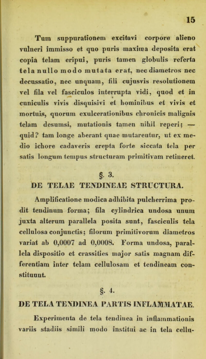 Tum suppurationem excitavi corpore alieno vulneri immisso et quo puris maxima deposita erat copia telam eripui, puris tamen globulis referta tela nullo modo mutata erat, nec diametros nec decussatio, nec unquam, fili cujusvis resolutionem vel fila vel fasciculos interrupta vidi, quod et in • cuniculis vivis disquisivi et hominibus et vivis et mortuis, quorum exulcerationibus chronicis malignis telam dcsumsi, mutationis tamen nihil reperi; — quid? tam longe aberant quae mutarentur, ut ex me- dio ichore cadaveris erepta forte siccata tela per satis longum tempus structuram primitivam retineret. §• 3. DE TELAE TENDINEAE STRUCTURA. Amplificatione modica adhibita pulcherrima pro- dit tendinum forma; fila cylindrica undosa unum juxta alterum parallela posita sunt, fasciculis tela cellulosa conjunctis; filorum primitivorum diametros variat ab 0,0007 ad 0,0008. Forma undosa, paral- lela dispositio et crassi ties major satis magnam dif- ferentiam inter telam cellulosam et tendineam con- stituunt. §• 4* DE TELA TENDINEA PARTIS INFLAMMATAE. Experimenta de tela tendinea in inflammationis variis stadiis simili modo institui ac in tela cellu-