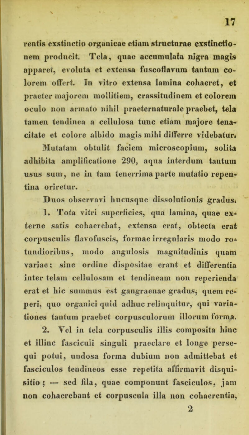 17 rentis exstinctio organicae etiam structurae exstinctio- nem producit. Tela, quae accumulata nigra magis apparet, evoluta et extensa fuscoflavum tantum co- lorem offert. In vitro extensa lamina cohaeret, et praeter majorem mollitiem, crassitudinem et colorem oculo non armato nihil praeternaturale praebet, tela tamen tendinea a cellulosa tunc etiam majore tena- citate et colore albido magis mihi differre videbatur* Mutatam obtulit faciem microscopium, solita adhibita amplificatione 290, aqua interdum tantum usus sum, ne in tam tenerrima parte mutatio repen- tina oriretur. Duos observavi hucusque dissolutionis gradus* 1* Tota vitri superficies, qua lamina, quae ex- terne satis cohaerebat, extensa erat, obtecta erat corpusculis flavofuscis, formae irregularis modo ro- tundioribus, modo angulosis magnitudinis quam variae: sine ordine dispositae erant et differentia inter telam cellulosam et tendineam non reperienda erat et hic summus est gangraenae gradus, quem rc- peri, quo organici quid adhuc relinquitur, qui varia- tiones tantum praebet corpusculorum illorum forma. 2. Vel in tela corpusculis illis composita hinc et illinc fasciculi singuli praeclare et longe perse- qui potui, undosa forma dubium non admittebat et fasciculos tendineos esse repetita affirmavit disqui- sitio ; — sed fila, quae componunt fasciculos, jam non cohaerebant et corpuscula illa non cohaerentia, 2