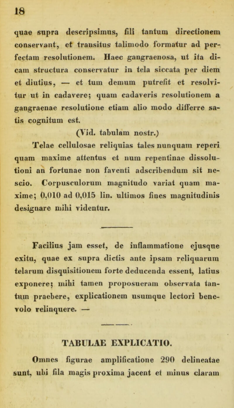 quae supra descripsimus, fili tantum directionem conservant, et transitus talimodo formatur ad per- fectam resolutionem. Haec gangraenosa, ut ita di- cam structura conservatur in tela siccata per diem et diutius, — et tum demum putrefit et resolvi- tur ut in cadavere; quain cadaveris resolutionem a gangraenae resolutione etiam alio modo dilferre sa- tis cognitum est. (Vid. tabulam nostr.) Telae cellulosae reliquias tales nunquam reperi quam maxime attentus et num repentinae dissolu- tioni an fortunae non faventi adscribendum sit ne- scio. Corpusculorum magnitudo variat quam ma- xime; 0,010 ad 0,015 lin. ultimos fines magnitudinis designare mihi videntur. Facilius jam esset, de inflammatione ejusque exitu, quae ex supra dictis ante ipsam reliquarum telarum disquisitionem forte deducenda essent, latius exponere; mihi tamen proposueram observata tan- tum praebere, explicationem usumque lectori bene- volo relinquere. — TABULAE EXPLICATIO. Omnes figurae amplificatione 290 delineatae sunt, ubi fila magis proxima jacent et minus claram