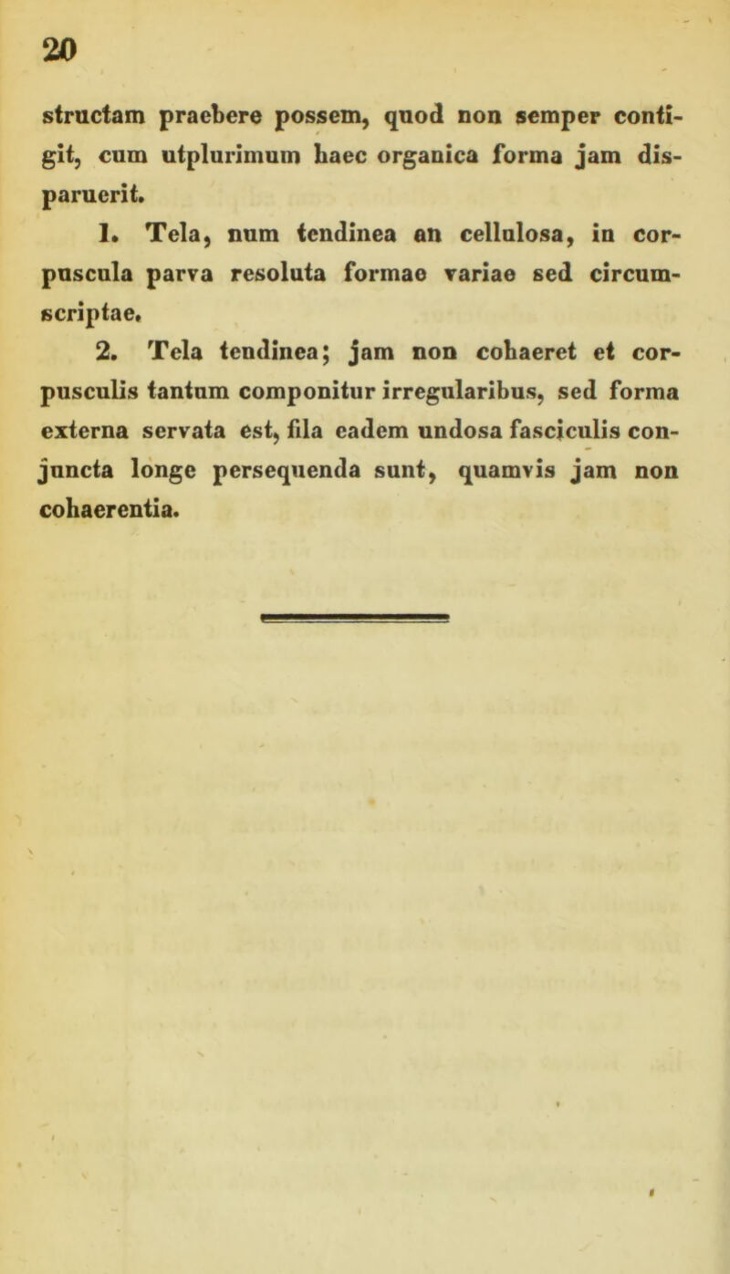structam praebere possem, quod non semper conti- git, cum utplurimum haec organica forma jam dis- paruerit. 1. Tela, num tendinea an cellulosa, in cor- puscula parva resoluta formae variae sed circum- scriptae, 2. Tela tendinea; jam non cohaeret et cor- pusculis tantum componitur irregularibus, sed forma externa servata est, fila eadem undosa fasciculis con- juncta longe persequenda sunt, quamvis jam non cohaerentia. $