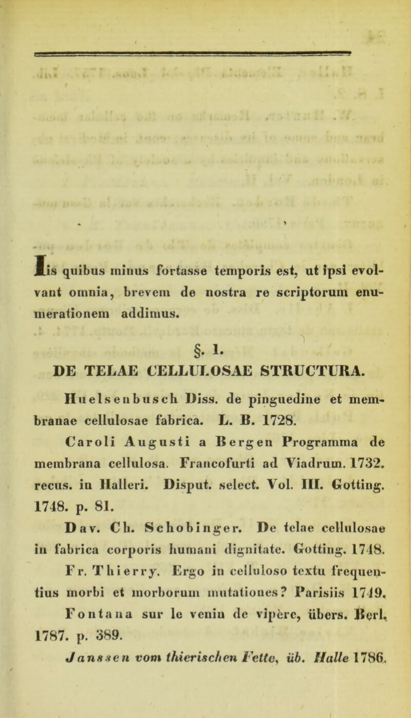 Iis quibus minus fortasse temporis est, ut ipsi evol- vant omnia, brevem de nostra re scriptorum enu- merationem addimus. §. 1. DE TELAE CELLULOSAE STRUCTURA. II uelsenbusch Diss. de pinguedine et mem- branae cellulosae fabrica. L. B. 1728. Caroli Augusti a Bergen Programma de membrana cellulosa. Francofurti ad Viadrum. 1732. recus. in Halleri. Disput. select. Vol. III. Gotting. 1748. p. 81. Dav. Cii. Schobinger. De telae cellulosae in fabrica corporis humani dignitate. Gotting. 1748. Fr. Thierry. Ergo in celluloso textu frequen- tius morbi et morborum mutationes? Parisiis 1749, Fontana sur le veniu de viperc, ubors. Berl, 1787. p. 389. Janssen vom thierischen Fette, iib. Halle 1786.