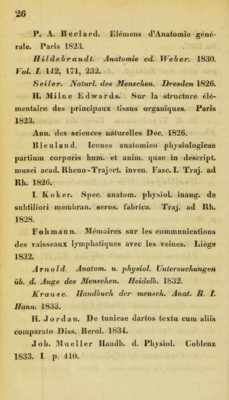 P. A. Beclard. Elemens d’Anatomie gene- rale. Paris 1823. Uildebrandt. Anatomie ed. XVeber. 1830. Vol. I. 142, 171, 232. Seiler. Naturi, des Menschen. Dresden 1826. 11. Mil ne Edwards. Sur la structure ei6- mentaire des principaux tissus organiques. Paris 1823. Ann. des Sciences naturelles Dec. 1826. Bleuland. Icones anatomico physiologicae partium corporis hum. et anim. quae in descript. musei acad. Rheno-Traject. inven. Fasc. I. Traj. ad Rh. 1826. I. Koker. Spec. anatom. physiol. inaug. de subtiliori mernhran. seros, fabrica. Traj. ad Rh. 1828. Fohmann. Memoires sur les Communications des vaisseaux Iymphatiques avec les veines. Liege 1832. Arno Id. Anatom. u. physiol. Untersuchungen iib. d. Auge des Menschen. Heidelb. 1832. Krause. Handbuch der mensch. Anat. B. /. Hann. 1833. II. Jordan. De tunicae dartos textu cum aliis comparato Diss. Berol. 1834. Joh. Mu e 11 er Handb. d. Physiol. Coblenz 1833. I. p. 410.