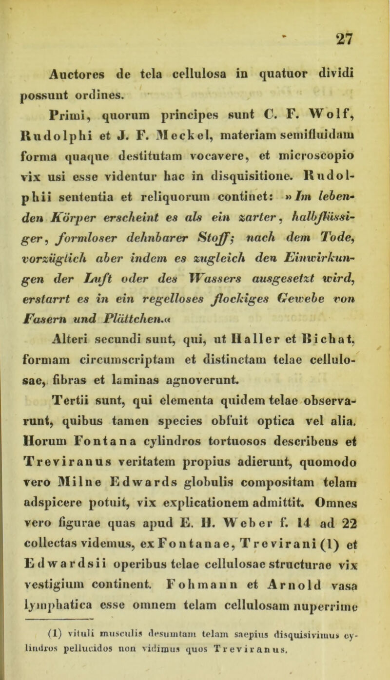 Auctores de tela cellulosa in quatuor dividi possunt ordines. Primi, quorum principes sunt C. F. Wolf, Rudolphi et J. F. Meckel, materiam semifluidam forma quaque destitutam vocavere, et microscopio vix usi esse videntur hac in disquisitione. Rudol- phii sententia et reliquorum continet: »Jw» leben- den Korper erscheint es ais ein zarter, halbjliissi- ger, formloser dehnbarer Stoff; nach dem 'Fode, vorziiglich aber indetn es zugleich den Einwirleun- gen der Euft oder des Wassers ausgesetzt wird, erstarrt es in ein regelloses flockiges Gewebe ron Fasem und Pldttchen.« Alteri secundi sunt, qui, ut IIa 11 er et Ricliat, formam circumscriptam et distinctam telae cellulo- sae, fibras et laminas agnoverunt. Tertii sunt, qui elementa quidem telae observa- runt, quibus tamen species obfuit optica vel alia. Horum Fontana cylindros tortuosos describens et Treviranus veritatem propius adierunt, quomodo vero Milne Edwards globulis compositam telam adspicere potuit, vix explicationem admittit. Omnes vero figurae quas apud E. H. Web er f. 14 ad 22 collectas videmus, ex Fontanae, Trevira ni(l) et Edwardsii operibus telae cellulosae structurae vix vestigium continent. Fohmaun et Arnold vasa lymphatica esse omnem telam cellulosam nuperrime (1) vituli musculis desum tam telam saepius disquisivimus cy- lindros pellucidos non vidimus quos Treviranus.