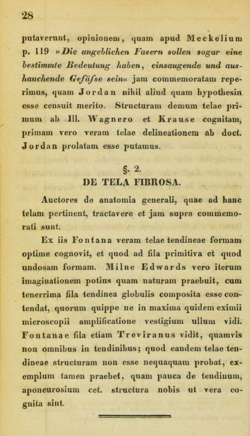 ‘28 putaverunt, opinionem, quam apud Mcckelium p. 119 »Die angeblichen Fasern soli en sogar eine bestimmte liedeutung haben, einsaugende und nus- hauchende Gefdfse sein« jam commemoratam repe- 1’irnus, quam Jordan nihil aliud quam hypothesin esse censuit merito. Structuram demum telae pri- mum ab 111. Wagnero et Krause cognitam, primam vero veram telae delineationem ab doct. Jordan prolatam esse putamus. §. 2. DE TELA FIBROSA. Auctores do anatomia generali, quae ad hanc telam pertinent, tractavere et jam supra commemo- rati sunt. Ex iis Fontana veram telae tendineae formam optime cognovit, et quod ad fila primitiva et quod undosam formam. Milne Edwards vero iterum imaginationem potius quam naturam praebuit, cum tenerrima fila tendinea globulis composita esse con- tendat, quorum quippe ne in maxima quidem eximii microscopii amplificatione vestigium ullum vidi. Fontanae fila etiam Treviranus vidit, quamvis non omnibus in tendinibus; quod eandem telae ten- dineae structuram non esse nequaquam probat, ex- emplum tamen praebet, quam pauca de tendinum, aponeurosium cet. structura nobis ut vera co- gnita sint.