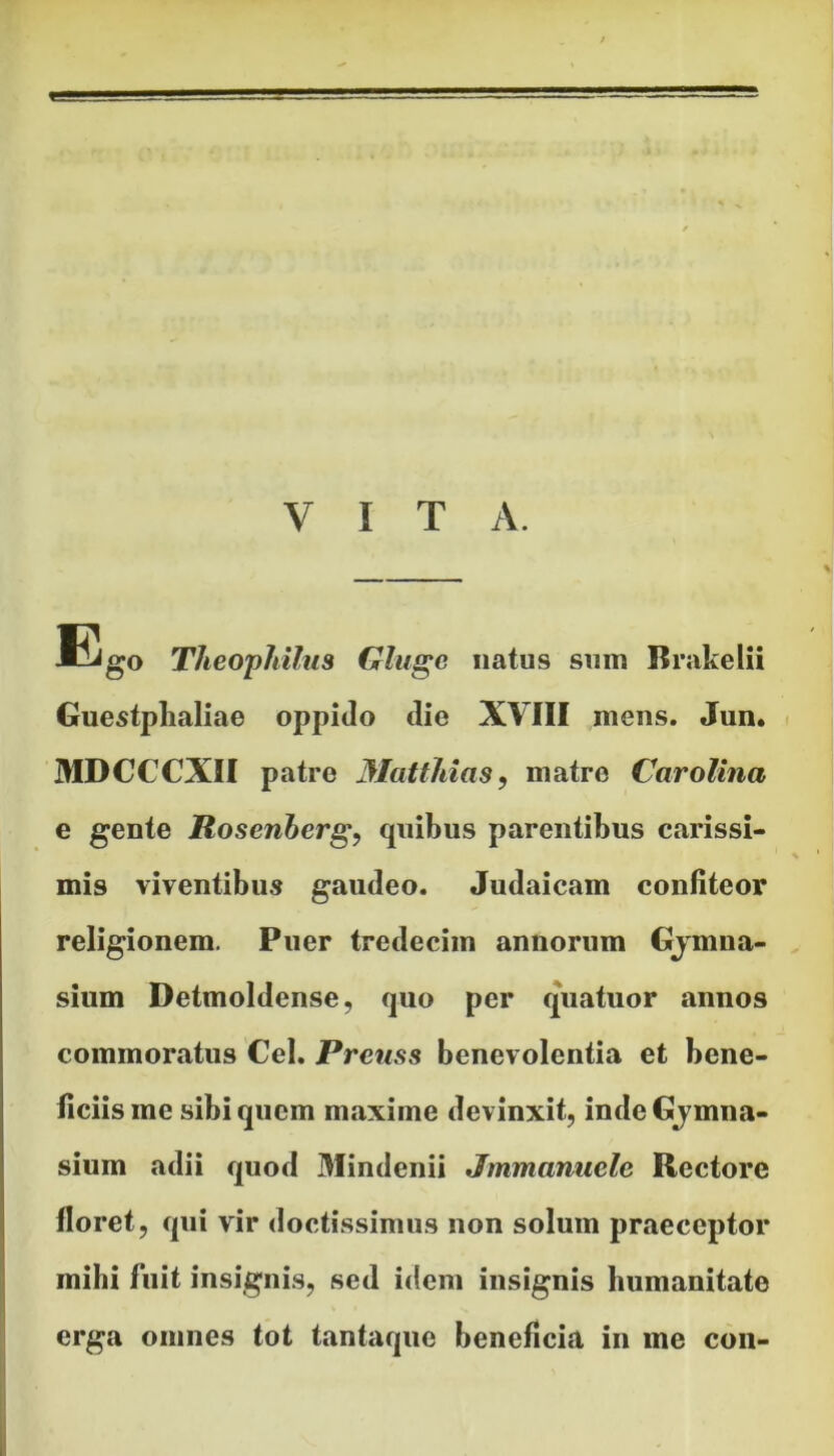 VITA. Ego Theophilus Gluge natus sum Brakelii Guestphaliae oppido die XVIII mens. Jun. MDCCCXII patre Mattitias, matre Carolina e gente Rosenberg, quibus parentibus carissi- mis viventibus gaudeo. Judaicam confiteor religionem. Puer tredecim annorum Gjmna- sium Detmoldense, quo per quatuor annos commoratus Cei. Prenss benevolentia et bene- ficiis me sibi quem maxime devinxit, inde Gjmna- sium adii quod Mindenii Jmmanuelc Rectore floret, qui vir doctissimus non solum praeceptor mihi fuit insignis, sed idem insignis humanitate erga omnes tot tantaque beneficia in me con-