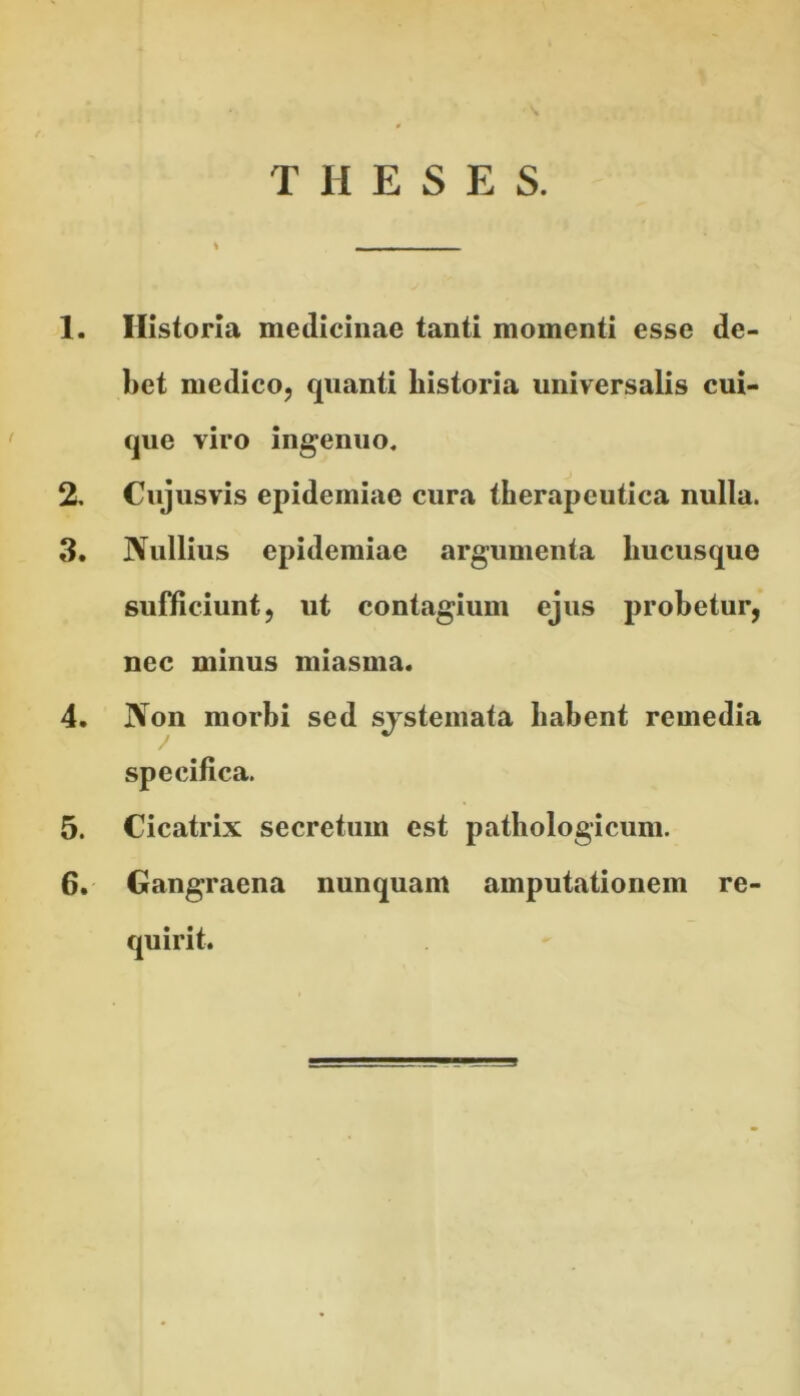 THESES. 1. Historia medicinae tanti momenti esse de- bet medico, quanti historia universalis cui- que viro ingenuo. 2. Cujusvis epidemiae cura therapeutica nulla. 3. Nullius epidemiae argumenta hucusque sufficiunt, ut contagium ejus probetur, nec minus miasma. 4. Non morbi sed systemata habent remedia specifica. 5. Cicatrix secretum est pathologicum. 6. Gangraena nunquam amputationem re- quirit.