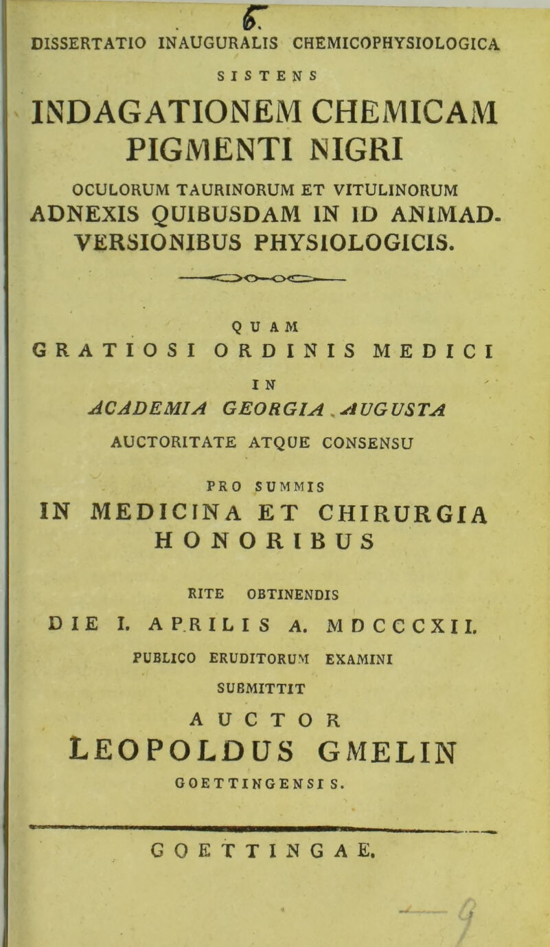 «r * DISSERTATIO INAUGURATIS CHEMICOPHYSIOLOGICA S I S T E N s IlNDAGATIONEM CHEMICAM PIGMENTI NIGRI OCULORUM TAURINORUM ET VITULINORUM ADNEXIS QUIBUSDAM IN ID ANIMAD- VERSIONIBUS PHYSIOLOGICIS. QUAM GRATIOSI ORDINIS MEDICI I N ACADEMIA GEORGIA , AUGUSTA AUCTORITATE ATQUE CONSENSU PRO SUMMIS IN MEDICINA ET CHIRURGIA HONORIBUS RITE OBTINENDIS DIE I. APRILIS A. MDCCCXII. PUBLICO ERUDITORUM EXAMINI SUBMITTIT AUCTOR LEOPOLDUS GMELIN GOETTINGENSI S. GOETTINGAE.