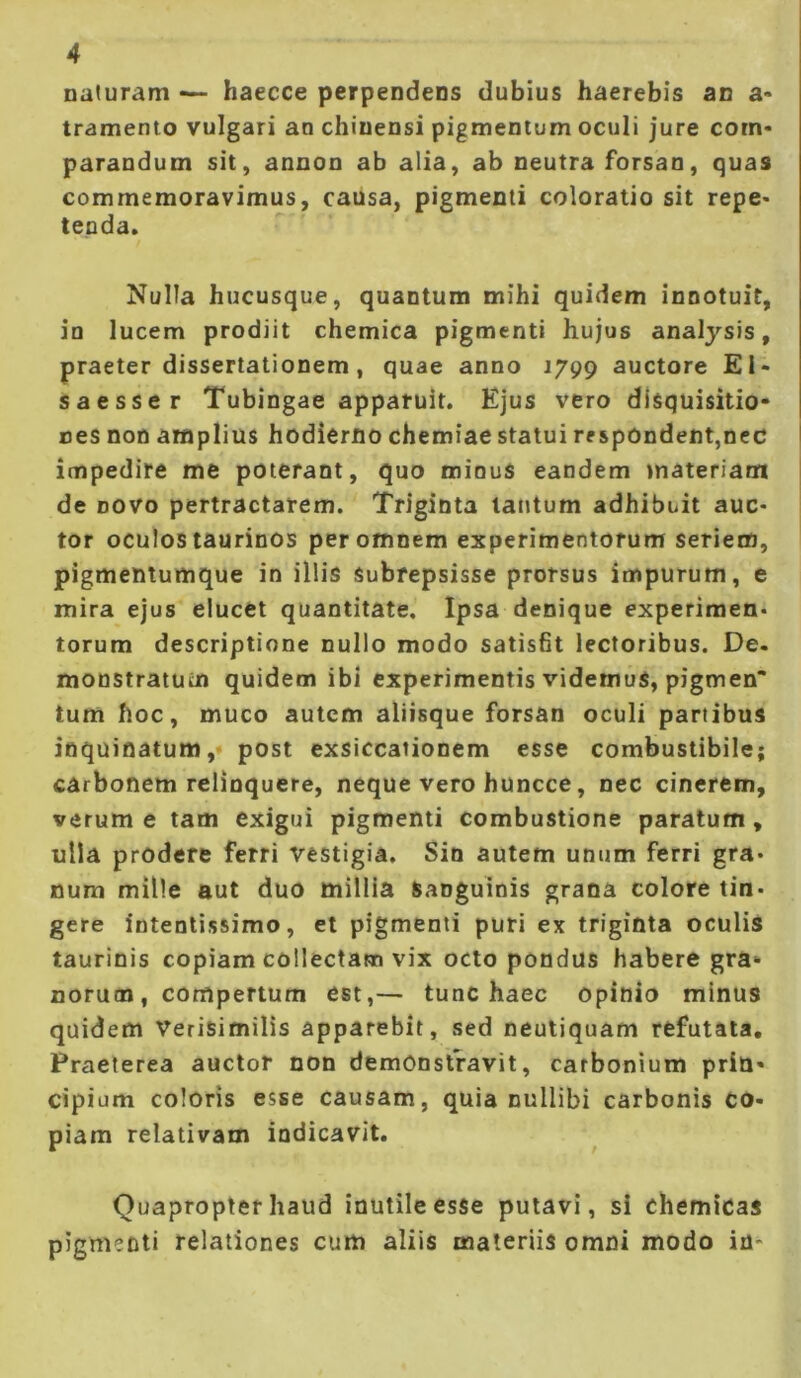 naturam — haecce perpendens dubius haerebis an a- tramento vulgari an chiuensi pigmentum oculi jure com- parandum sit, annon ab alia, ab neutra forsan, quas commemoravimus, causa, pigmenti coloratio sit repe- tenda. Nulla hucusque, quantum mihi quidem innotuit, in lucem prodiit chemica pigmenti hujus analysis, praeter dissertationem, quae anno 1799 auctore EI- saesser Tubingae apparuit. Ejus vero disquisitio- nes non amplius hodierno chemiae statui respondent,nec impedire me poterant, quo minuS eandem materiam de novo pertractarem. Triginta lautum adhibuit auc- tor oculos taurinos per omnem experimentorum seriem, pigmentumque in illis subrepsisse prorsus impurum, e mira ejus elucet quantitate. Ipsa denique experimen- torum descriptione nullo modo satisfit lectoribus. De. monstratum quidem ibi experimentis videmus, pigmen’ tum hoc, muco autem aliisque forsan oculi partibus inquinatum,- post exsiccationem esse combustibile; carbonem relinquere, neque vero huncce, nec cinerem, verum e tam exigui pigmenti combustione paratum, ulla prodere ferri vestigia. Sin autem unum ferri gra- num mille aut duo millia sanguinis grana colore tin- gere intentissimo, et pigmenti puri ex triginta oculis taurinis copiam collectam vix octo pondus habere gra- norum, compertum est,— tunc haec opinio minus quidem Verisimilis apparebit, sed neutiquam refutata. Praeterea auctor non demonstravit, carbonium prin- cipium coloris esse causam, quia nullibi carbonis co- piam relativam indicavit. Quapropter haud inutile esse putavi, si chemicas pigmenti relationes cum aliis materiis omni modo in*