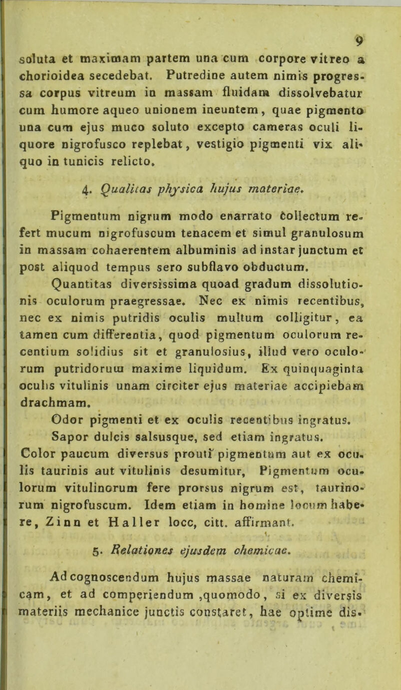 soluta et maximam partem una cum corpore vitreo a chorioidea secedebat. Putredine autem nimis progres» sa corpus vitreum ia massam fluidam dissolvebatur cum humore aqueo unionem ineuntem, quae pigmento una cum ejus muco soluto excepto cameras oculi li- quore nigrofusco replebat, vestigio pigoaenti vix ali» quo in tunicis relicto. 4. Qualitas physica hujus materiae. Pigmentum nigrum modo enarrato (ollectum re- fert mucum nigrofuscum tenacem et simul granulosum in massam cohaerentem albuminis ad instar junctum et post aliquod tempus sero subflavo obductum. Quantitas diversissima quoad gradum dissolutio- nis oculorum praegressae. Nec ex nimis recentibus, nec ex nimis putridis oculis multum colligitur, ea tamen cum differentia, quod pigmentum oculorum re- centium solidius sit et granulosius, illud vero oculo-' rum putridorum maxime liquidum. Ex quinquaginta oculis vitulinis unam circiter ejus materiae accipiebam drachmam. Odor pigmenti et ex oculis recentibus ingratus. Sapor dulcis salsusque, sed etiam ingratus. Color paucum diversus prouti pigmentum aut ex ocu- lis taurinis aut vitulinis desumitur, Pigmentum ocu- lorum vitulinorum fere prorsus nigrum est, taurino- rum nigrofuscum. Idem etiam in homine loctim habe- re, Zinn et Haller locc, citi, affirmant. 5. Relationes ejusdem chemicae. Ad cognoscendum hujus massae naturam chemi- cam, et ad comperiendum ,quomodo, si ex diver$is materiis mechanice junctis constaret, hae optime dis.