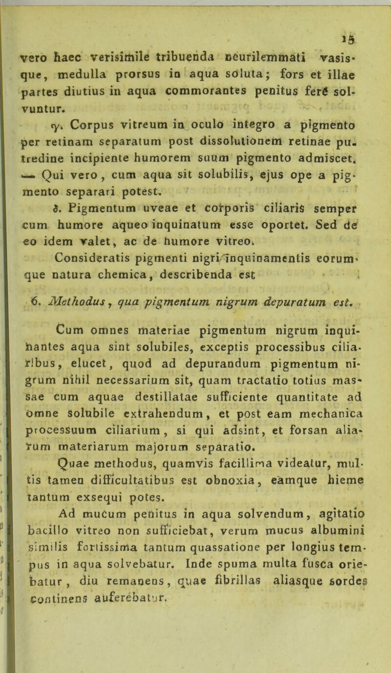 16. vero haec verisirtiile tribuenda neurilemmati vasis- que, medulla prorsus in aqua soluta; fors et illae partes diutius in aqua commorantes penitus ferg sol- vuntur. «y. Corpus vitreum in oculo integro a pigmento per retinam separatum post dissolutionem retinae pu- tredine incipiente humorem suum pigmento admiscet. Qui vero, cum aqua sit solubilis, ejus ope a pig- mento separari potest. ■ i. Pigmentum uveae et corporis ciliaris semper cum humore aqueo inquinatum esse oportet. Sed de eo idem valet, ac de humore vitreOi Consideratis pigmenti nigrl^nquinamentis eorum- que natura chemica, describenda est 6, Methodus, qua pigmentum nigrum depuratum est. Cum omnes materiae pigmentum nigrum inqui- hantes aqua sint solubiles, exceptis processibus cilia- ribus, elucet, quod ad depurandum pigmentum ni- grum nihil necessarium sit, quam tractatio totius mas- sae cum aquae destillatae sufficiente quantitate ad Omne Solubile extrahendum, et post eam mechanica processuum ciliarium, si qui adsint, et forsan alia- rum materiarum majorum separatio. Quae methodus, quamvis facillima videatur, mul- tis tamen difficultatibus est obnoxia, eamque hieme tantum exsequi potes. Ad muCum penitus in aqua solvendum, agitatio bacillo vitreo non sufficiebat, verum mucus albumini similis fortissima tantum quassatione per longius tem- pus in aqua solvebatur. Inde spuma multa fusca orie- batur , diu remanens, quae fibrillas aliasque sordes continens auferebatur.