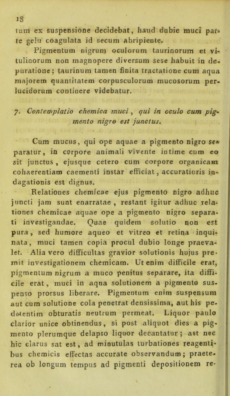 tum ex suspensione decidebat, haud dubie muci par^ te gelu coagulata id secum abripiente. Pigmentum nigrum oculorum taurinorum et vi- tulinorum non magnopere diversum sese habuit in de- puratione; taurinum tamen finita tractatione cum aqua majorem quantitatem corpusculorum mucosorum per- lucidorum continere videbatur. 7. Contemplatio chemica muci, qui in oculo cum pig^ mento nigro est junctus. Cum mucus, qui ope aquae a pigmento nigro se« paratur, in corpore animali vivente intime cum eo sit junctus , ejusque cetero cum corpore organicam cohaerentiam caementi instar efficiat, accuratioris in- dagationis est dignus. Relationes chemicae ejus pigmento nigro adhuc juncti jam sunt enarratae, restant igitur adhuc rela- tiones chemicae aquae ope a pigmento nigro separa- ti investigandae. Quae quidem solutio non est pura, sed humore aqueo et vdtreo et retina inqui- nata, muci tamen copia procul dubio longe praeva- let. Alia vero difficultas gravior solutionis hujus pre- mit investigationem chemicam. Ut enim difficile erat, pigmentum nigrum a muco penitus separare, ita diffi- cile erat, muci in aqua solutionem a pigmento sus- penso prorsus liberare. Pigmentum enim suspensum aut cum solutione cola penetrat densissima, aut his pe- devtentim obturatis neutrum permeat. Liquor paulo clarior unice obtinendus, si post aliquot dies a pig- mento plerumque delapso liquor decantatur; ast nec hic clarus sat est, ad minutulas turbationes reagenti- bus chemicis effectas accurate observandum; praete. rea ob longum tempus ad pigmenti depositionem re-