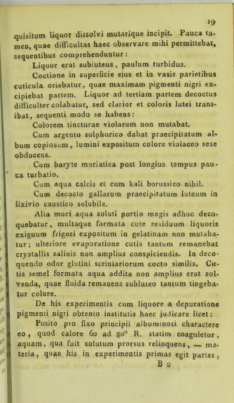 J9 quisitum liquor dissolvi mutarique incipit. Pauca ta- men, quae difficultas haec observare mihi permittebat, sequentibus comprehenduntur: Liquor erat subluteus , paulum turbidus. Coctione in superficie ejus et in vasis parietibus cuticula oriebatur, quae maximam pigmenti nigri ex- cipiebat partem. Liquor ad tertiam pariem decoctus diff iculter colabatur, sed clarior et coloris lutei trans- ibat, sequenti modo se habens; Colorem lincturae violarum non mutabat. Cum argento sulphurico dabat praecipitatum al- bum copiosum, lumini expositum colore violaceo sese obducens. Cum baryte muriatica post longius tempus pau- ca turbatio. Cum aqua calcis et cum kali borussico nihil. Cum decocto gallarum praecipitatum luteum ia lixivio caustico solubile. Alia muci aqua soluti portio magis adhuc deco- quebatur, multaque formata cute residuum liquoris exiguum frigori expositum in gelatinam non mutaba- tur; ulteriore evaporatione cutis tantum remanebat crystallis salinis non amplius conspiciendis. In deco- quendo odor glutini scriniariorum cocto similis. Cu- tis semel formata aqua addita non amplius erat sol- venda, quae ffuida remanens subluteo tantum tingeba- tur colore. De his experimentis cum liquore a depuratione pigmenti nigri obtento institutis haec judicare licet; Posito pro fixo principii albuminosi charactere eo , quod calore 6o ad R. statim coaguletur, aquam, qua fuit solutum prorsus relinquens, ma- teria, quae his in experimentis primas egit paries. B 3