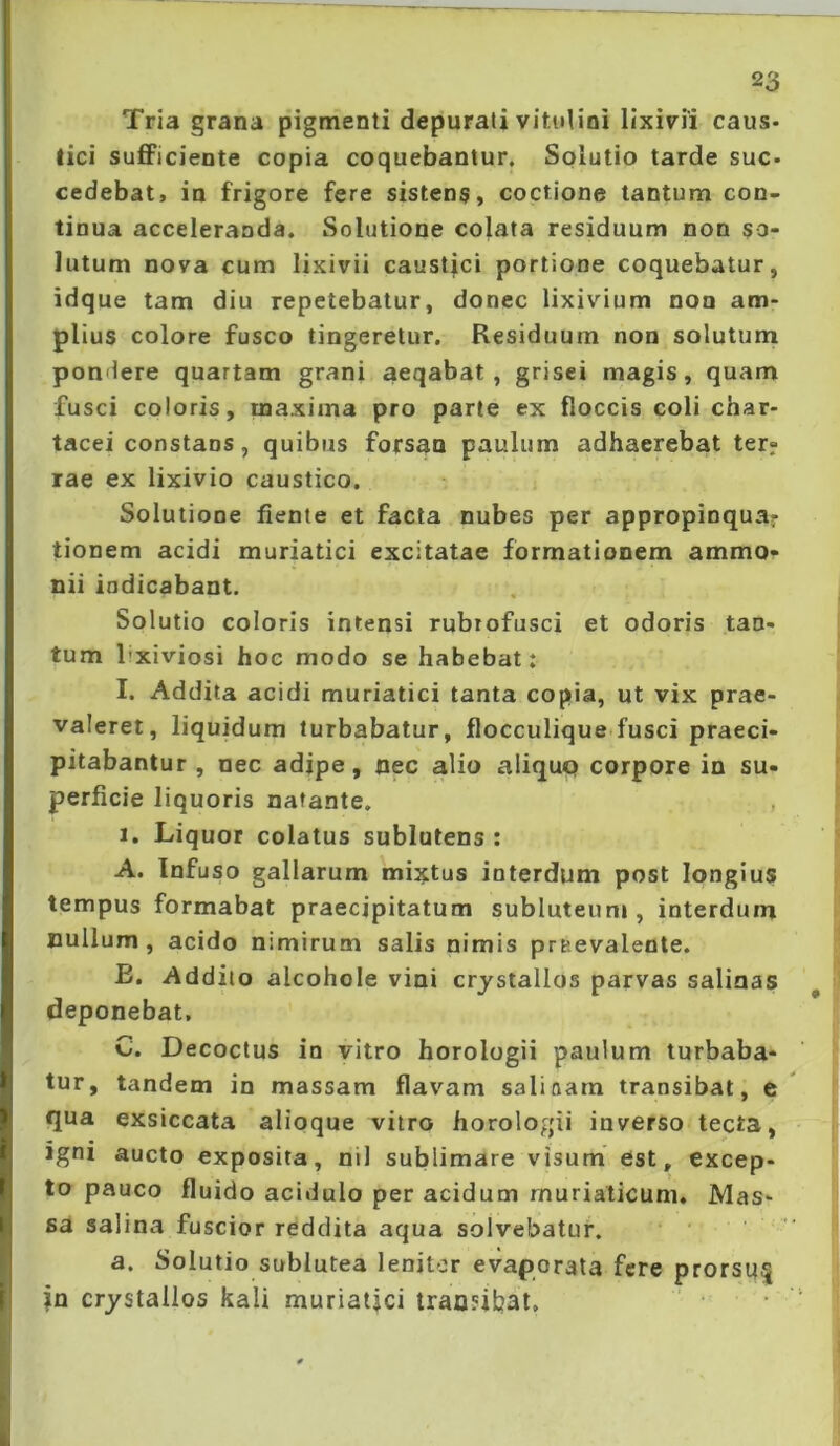 Tria grana pigmenti depurati vitulini lixivii caus- tici sufiPiciente copia coquebantur. Sqlutio tarde sue- cedebat, in frigore fere sistens, coctione tantum con- tinua acceleranda. Solutione colata residuum non so- lutum nova cum lixivii caustici portione coquebatur, idque tam diu repetebatur, donec lixivium non am- plius colore fusco tingeretur. Residuum non solutum pondere quartam grani aeqabat , grisei magis, quam fusci coloris, maxima pro parte ex floccis coli char- tacei constans, quibus forsan paulum adhaerebat ter- rae ex lixivio caustico. Solutione fiente et facta nubes per appropinqua- tionem acidi muriatici excitatae formationem ammo- nii indicabant. Solutio coloris intensi rubrofusci et odoris tan- tum 1’xiviosi hoc modo se habebat: I. Addita acidi muriatici tanta copia, ut vix prae- valeret, liquidum turbabatur, flocculique fusci praeci- pitabantur, nec adipe, nec alio aliquQ corpore in su- perficie liquoris natante. I. Liquor colatus sublatens : A. Infuso gallarum mii^tus interdum post longius tempus formabat praecipitatum subluteum, interdum nullum, acido nimirum salis nimis pruevaleote. E, Addito alcohole vini crystallos parvas salinas deponebat, C. Decoctus in vitro horologii paulum turbaba- tur, tandem in massam flavam salioara transibat, e qua exsiccata alioque vitro horologii inverso tecta, igni aucto exposita, nil sublimare visum est, excep- to pauco fluido acidulo per acidum muriaticum. Mas- sa salina fuscior reddita aqua solvebatur. a. Solutio sublutea lenitor evaporata fere prorsi}| in crystallos kali muriatici transibat.