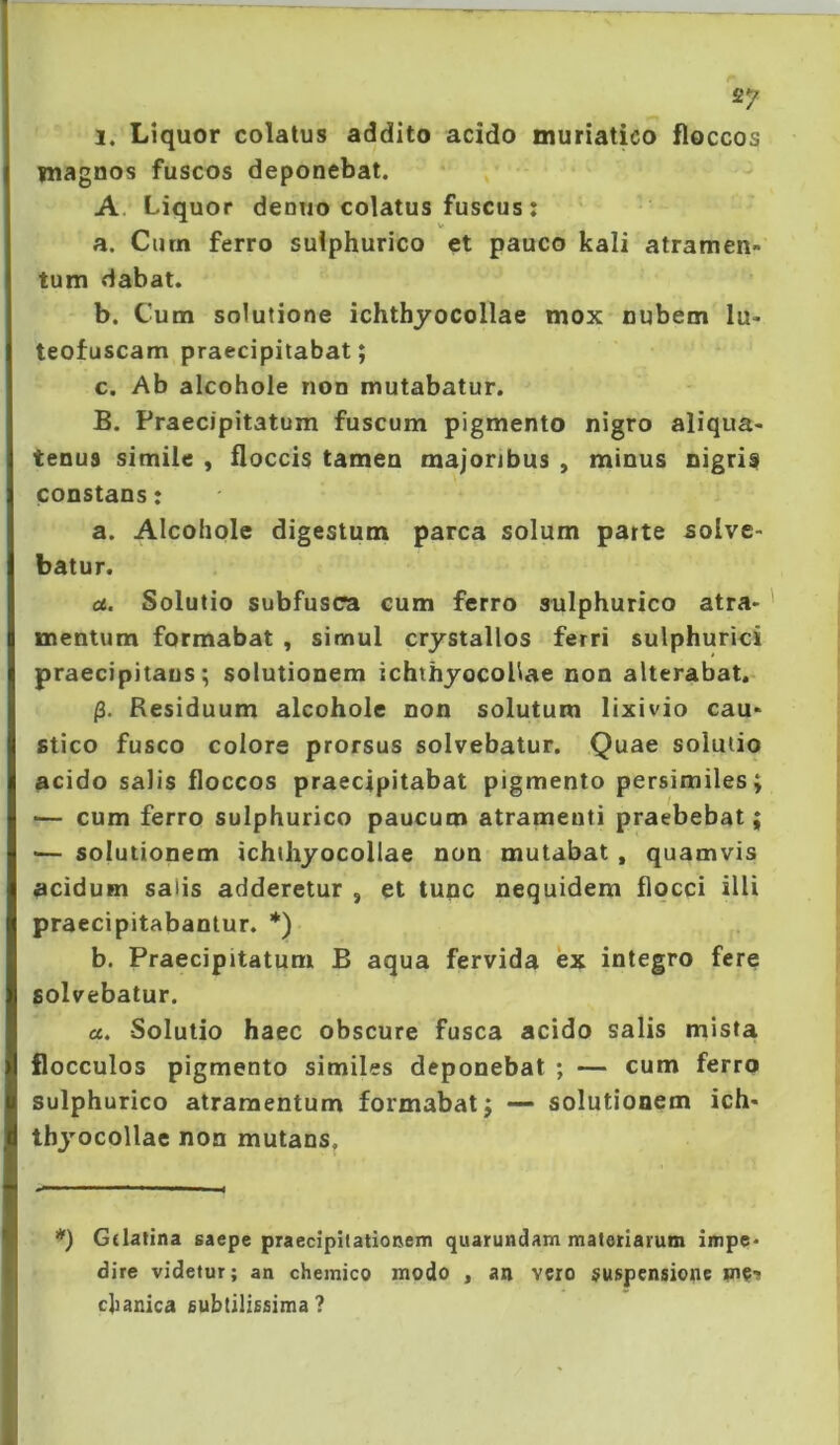 1. Liquor colatus addito acido muriatico floccos magnos fuscos deponebat. A. Liquor deniio colatus fuscus; _ V a. Ciirn ferro suiphurico et pauco kali atramen- tum dabat. b. Cum solutione ichthyocollae mox nubem lu- teofuscam praecipitabat; c. Ab alcohole non mutabatur. B. Praecipitatum fuscum pigmento nigro aliqua- tenus simile , floccis tamen majoribus , minus nigris constans: a. Alcohole digestum parca solum parte solve- batur. a. Solutio subfusca cum ferro suiphurico atra- mentum formabat , simul crystallos ferri sulphurici praecipitans; solutionem ichthyocoHae non alterabat. /3. Residuum alcohole non solutum lixivio cau- stico fusco colore prorsus solvebatur. Quae solutio acido salis floccos praecipitabat pigmento persimiles; — cum ferro suiphurico paucum atramenti praebebat; — solutionem ichihyocollae non mutabat , quamvis acidum salis adderetur , et tunc nequidem flocci illi praecipitabantur. *) b. Praecipitatum B aqua fervida ex integro fere solvebatur. a. Solutio haec obscure fusca acido salis mista flocculos pigmento similes deponebat ; — cum ferro suiphurico atramentum formabat; — solutionem ich- thj^ocollae non mutans. *) Gdalina saepe praecipitationem quarundam materiatum impe- dire videtur; an chemico modo , an vero suspensione pie-s clianica subtilissima?