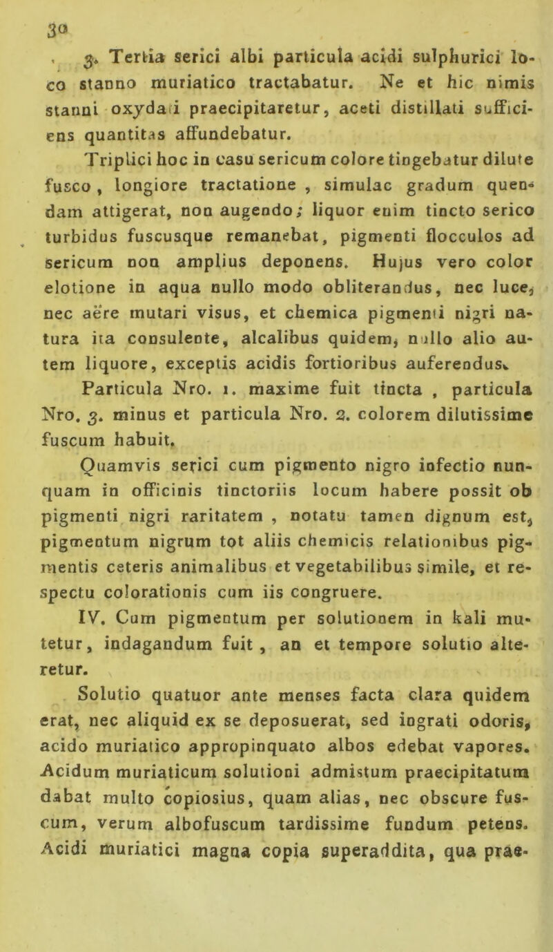 3« V 3* Tertia serici albi particula acidi suTphurici'lo< co stanno muriatico tractabatur. Ne et hic nimis stanni oxydafi praecipitaretur, aceti distillati suffici- ens quantitas affundebatur. Triplici hoc in casu sericum colore tingebatur dilute fusco , longiore tractatione , simulae gradum quen- dam attigerat, non augendo; liquor enim tincto serico turbidus fuscusque remanebat, pigmenti flocculos ad sericum non amplius deponens. Hujus vero color elotione in aqua nullo modo obliterandus, nec luce^ nec aere mutari visus, et chemica pigmenii nigri na- tura ita consulente, alcalibus quidem^ nullo alio au- tem liquore, exceptis acidis fortioribus auferendusv Particula Nro. i. maxime fuit ttneta , particula Nro. 3. minus et particula Nro. 2. colorem dilutissime fuscum habuit. Quamvis serici cum pigmento nigro infectio nun- quam in officinis tinctoriis locum habere possit ob pigmenti nigri raritatem , notatu tamen dignum est, pigmentum nigrum tot aliis chemicis relationibus pig- mentis ceteris animalibus et vegetabilibus simile, et re- spectu colorationis cum iis congruere. IV. Cum pigmentum per solutionem in kali mu- tetur, indagandum fuit, an et tempore solutio alte- retur. Solutio quatuor ante menses facta clara quidem erat, nec aliquid ex se deposuerat, sed ingrati odoris, acido muriatico appropinquato albos edebat vapores, i^cidum muriaticum solutioni admistum praecipitatum dabat multo copiosius, quam alias, nec obscure fus- cum, verum albofuscum tardissime fundum petens. Acidi muriatici magna copia superaddita, qua prae-