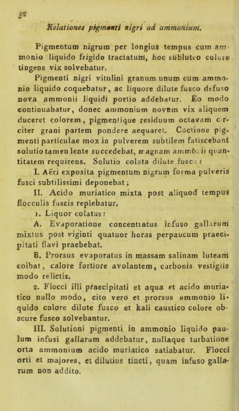 2^ iielationes pernenti nigri ad ammoniuni. Pigmentum nigrum per longius tempus cum anrj’ monio liquido frigido tractatum, hoc sUblutco colore tingens vix solvebatur^ Pigmenti nigri vitulini granum unum cum ammo- nio liquido coquebatur, ac liquore dilute fusco defuso nova ammonii liquidi portio addebatur. £o modo continuabatur, donec ammonium novum vix aliquem duceret colorem, pigmentique residuum octavam c f- citer grani partem pondere aequaret. Coctione pig. menti particulae mox io pulverem subtilem fatiscebant solutio tamen lente succedebat, iragnam ammbrii quan- titatem requirens. Solutio colata dilute fusca : I. Aeri exposita pigmentum nigrum forma pulveris fusci subtilissimi deponebat; II. Acido muriatico mixta post aliquod tempus flocculis fuscis replebatur^ 1. Liquor colatus: A. Evaporatione concentiatus icfuso gallaruni mixtus post viginti quatuor horas perpaucum praeci- pitati flavi praebebat. B. Prorsus evaporatus in massam salinam lutearii coibat, calore fortiore avolantem, carbonis vestigiis modo relictis. 2. Flocci illi praecipitati et aqua et acido muria- tico nullo modo, cito vero et prorsus ammonio li- quido colore dilute fusco et kali caustico colore ob- scure fusco solvebantur. Ili. Solutioni pigmenti in ammobio liquido pau- lum infusi gallarum addebatur, nullaque turbatione orta ammonium acido muriatico satiabatur. Flocci orti et majores, et dilutius tincti, quam infuso galla- rum DOD addito.