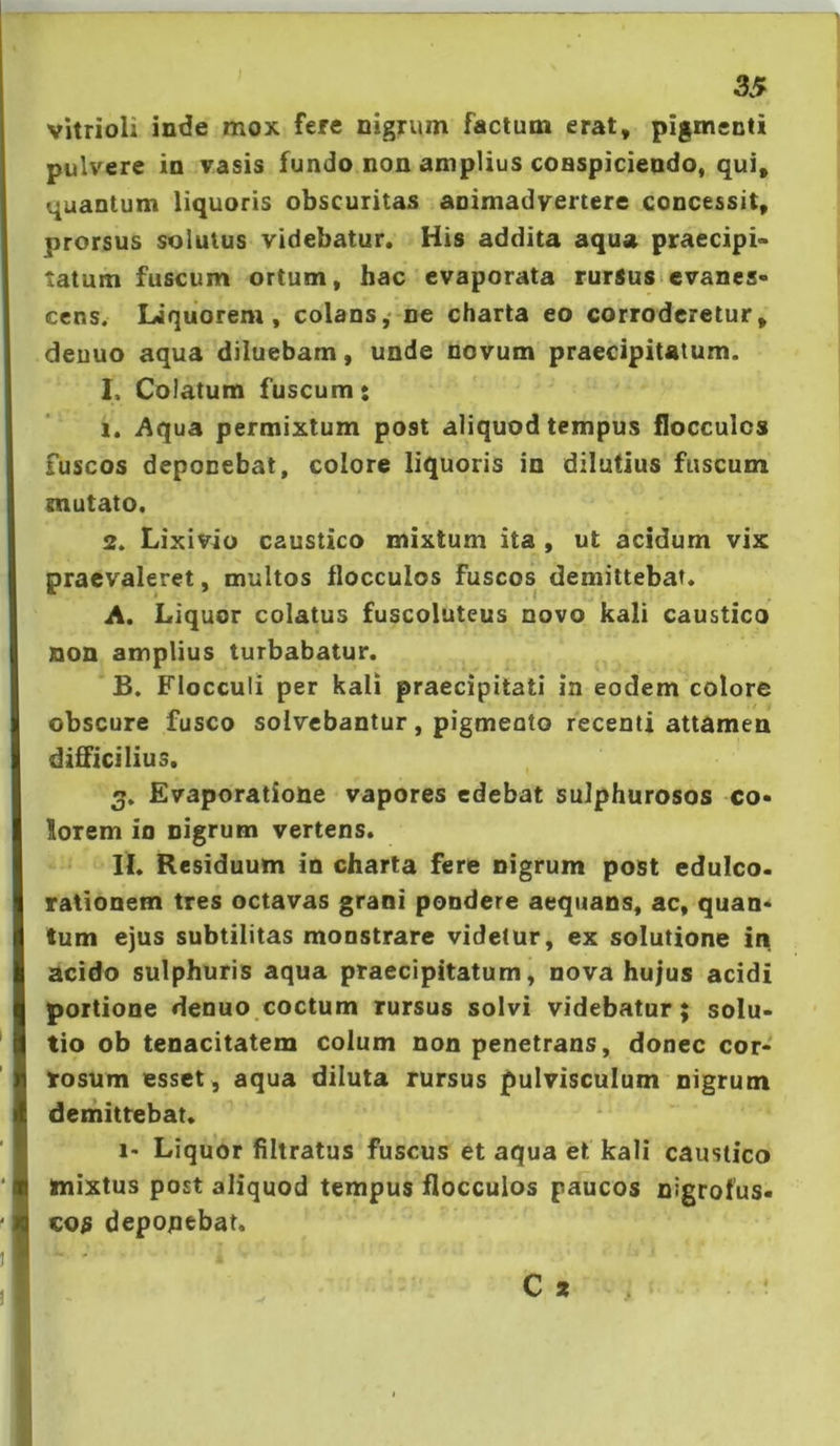 vitrioli inde mox fere nigrum factum erat, pigmenti pulvere in vasis fundo non amplius conspiciendo, qui, quantum liquoris obscuritas animadvertere concessit, prorsus solutus videbatur. His addita aqua praecipi- tatum fuscum ortum, hac evaporata rurSus>evanes- cens. Liquorem, colans,- ne charta eo corroderetur, deuuo aqua diluebam, unde novum praecipitatum. 1. Colatum fuscum: 1. i\qua permixtum post aliquod tempus flocculos fuscos deponebat, colore liquoris in dilutius fuscum mutato. 2. Lixivio caustico mixtum ita , ut acidum vix praevaleret, multos flocculos fuscos demittebat. A. Liquor colatus fuscoluteus novo kali caustica non amplius turbabatur. B. Flocculi per kali praecipitati In eodem colore obscure fusco solvebantur, pigmeato recenti attamen difficilius. 3. Evaporatione vapores edebat sulphurosos co- lorem io nigrum vertens. IL Residuum in charta fere nigrum post edulco, rationem tres octavas grani pondere aequans, ac, quan- tum ejus subtilitas monstrare videtur, ex solutione in acido sulphuris aqua praecipitatum, nova hujus acidi portione denuo coctum rursus solvi videbatur; solu- tio ob tenacitatem colum non penetrans, donec cor- rosum esset , aqua diluta rursus pulvisculum nigrum demittebat. 1- Liquor filtratus fuscus et aqua et kali caustico mixtus post aliquod tempus flocculos paucos nigrofus- co$ depoqebat.