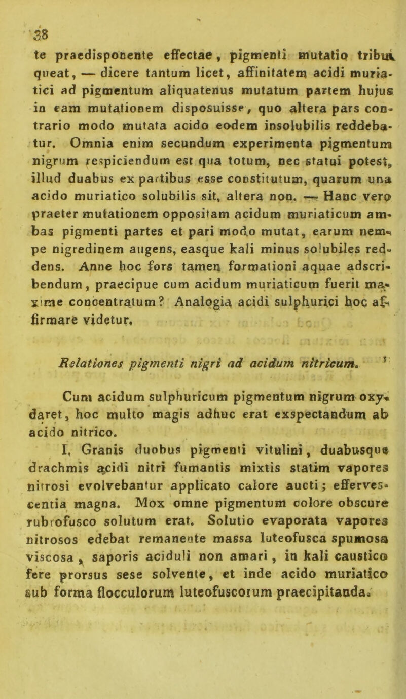 te praedisponente effectae, pigmenti mutatiQ tribui queat, — dicere tantum licet, affinitatem acidi muria> tici ad pigmentum aliquatenus mutatum partem hujus in eam mutationem disposuisse , quo altera pars coo« trario modo mutata acido eodem insolubilis reddeba* tur. Omnia enim secundum experimenta pigmentum nigrum respiciendum est qua totum, nec statui potest, illud duabus ex partibus esse constitutum, quarum una acido muriatico solubilis sit, altera non. —■ Hanc verp praeter mutationem oppositam acidum muriaticum am* bas pigmenti partes et pari modo mutat, earum nem<< pe nigredinem augens, easque kali minus solubiles red- dens. Anne hoc fors tamen formationi aquae adscri- bendum, praecipue cum acidum muriaticum fuerit ma- xime concentratum ? Analogia addi sulphurici hoc af-* firmare videtur. Relationes pigmenti nigri ad acidum nitricum, ^ Cum acidum sulphuricum pigmentum nigrum oxy« daret, hoc multo magis adhuc erat exspectandum ab acido nitrico. I, Granis duobus pigmenti vitulini, duabusqus drachmis ^cidi nitri fumantis mixtis statim vapores nitrosi evolvebantur applicato calore aucti; efferves- centia magna. Mox omne pigmentum colore obscure rubrofusco solutum erat. Solutio evaporata vapores nitrosos edebat remanente massa luteofusca spumosa viscosa y saporis aciduli non amari, in kali caustico fere prorsus sese solvente, et inde acido muriatico sub forma flocculorum luteofuscoium praecipitanda.