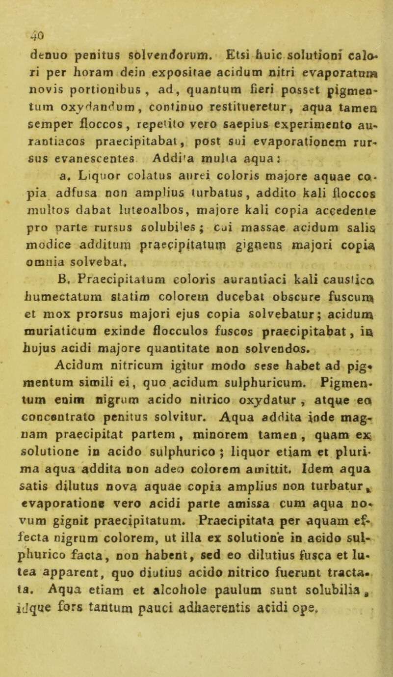 denuo penitus sblvendorum. Etsi huic solutioni cal<v> ri per horam dein expositae acidum nitri evaporatura novis portionibus, ad, quantum fieri posset pigmen- tum oxydandum, continuo restitueretur, aqua tamen semper floccos, repetito vero saepius experimento au- rantiacos praecipitabat, post sui evaporationem rur- sus evanescentes Addi'a tnulia aqua: a. Liquor colatus aurei coloris majore aquae co- pia adfusa non amplius turbatus, addito kali floccos multos dabat luteoalbos, majore kali copia accedente pro parte rursus solubiles ; cui massae acidum salis modice additum praecipitatum gigoens majori copia omnia solvebat. B. Praecipitatum eoioris aurantiaci kali caustico humectatum slatim colorem ducebat obscure fuscurn et mox prorsus majori ejus copia solvebatur; acidunn muriaticum exinde flocculos fuscos praecipitabat, in hujus acidi majore quantitate non solvendos. Acidum nitricum igitur modo sese habet ad pig* mentum simili ei, quo.acidum sulphuricum. Pigmen- tum enim nigrum acido nitrico oxydatur , atque eo concentrato penitus solvitur. Aqua addita inde mag- nam praecipitat partem , minorem tamen , quam ex: solutione in acido sulphurico ; liquor etiam et pluri- ma aqua addita non adeo colorem amittit. Idem aqua satis dilutus nova aquae copia amplius non turbatur,, evaporatione vero acidi parte amissa cum aqua no- vum gignit praecipitatum. Praecipitata per aquam ef- fecta nigrum colorem, ut illa ex solutione in acido sul- phurico facta, non habent, sed eo dilutius fusca et lu- tea apparent, quo diutius acido nitrico fuerunt tracta- ta. Aqua etiam et alcohole paulum sunt solubilia, iJque fors tantum pauci adhaerentis acidi ops.