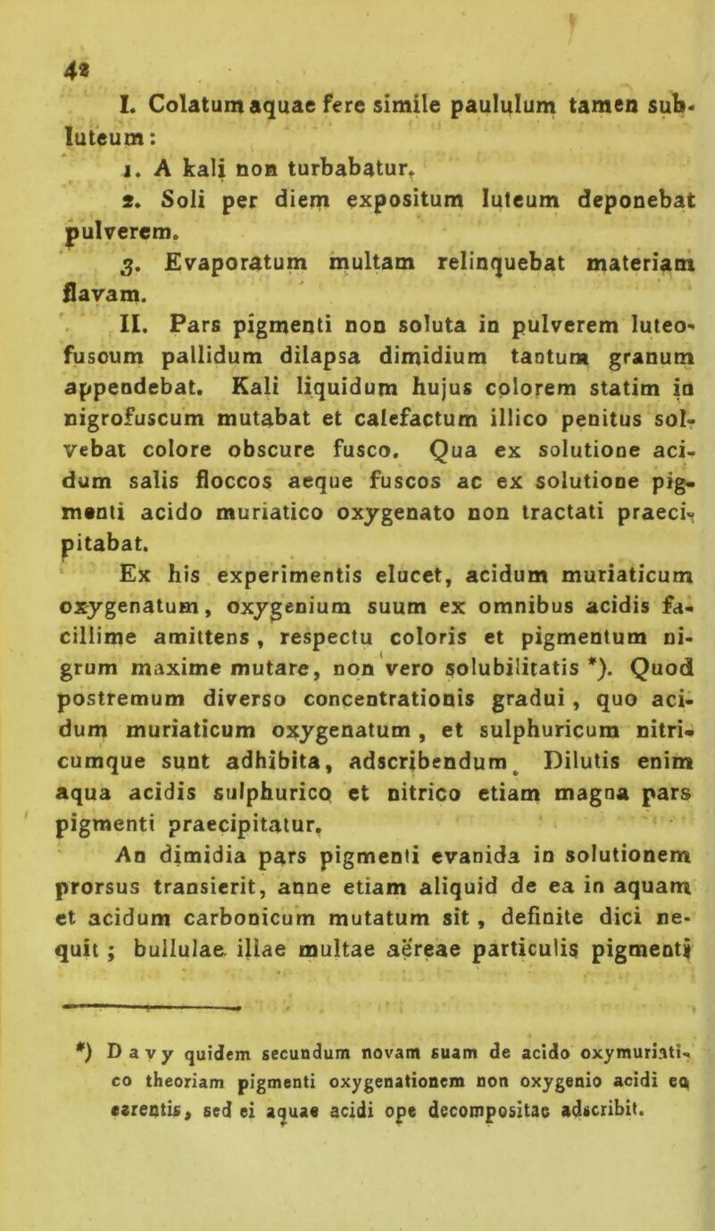 4« 1. Colatum aquae fere simile paululum tamen sub* luteum: j. A kali noB turbabatur, ' 2. Soli per diem expositum luteum deponebat pulverem. 3. Evaporatum multam relinquebat materiant flavam. II. Pars pigmenti non soluta in pulverem luteo- fusoum pallidum dilapsa dimidium taotum granum appendebat. Kali liquidum hujus colorem statim ia nigrofuscum mutabat et calefactum illico penitus solr vebat colore obscure fusco. Qua ex solutione aci- dum salis floccos aeque fuscos ac ex solutione pig. menti acido muriatico oxygenato non tractati praeci<« Ex his experimentis elucet, acidum muriaticum oxygenatum, oxygcnium suum ex omnibus acidis fai cillime amittens , respectu coloris et pigmentum ni- grum maxime mutare, non vero solubilitatis *). Quod postremum diverso concentrationis gradui, quo aci- dum muriaticum oxygenatum , et sulphuricum nitri* cumque sunt adhibita, adscribendum^ Dilutis enim aqua acidis sulphurico et nitrico etiam magna pars pigmenti praecipitatur. An dimidia pars pigmenti evanida in solutionem prorsus transierit, anne etiam aliquid de ea in aquam et acidum carbonicum mutatum sit, definite dici ne- quit ; bullulae illae multae aereae particulis pigmenty *) Dayy quidem secundum novam suam de acido oxymuriati- co theoriam pigmenti oxygenationem non oxygenio acidi eq carentis, sed ei aquae acidi ope decompositae adscribit.