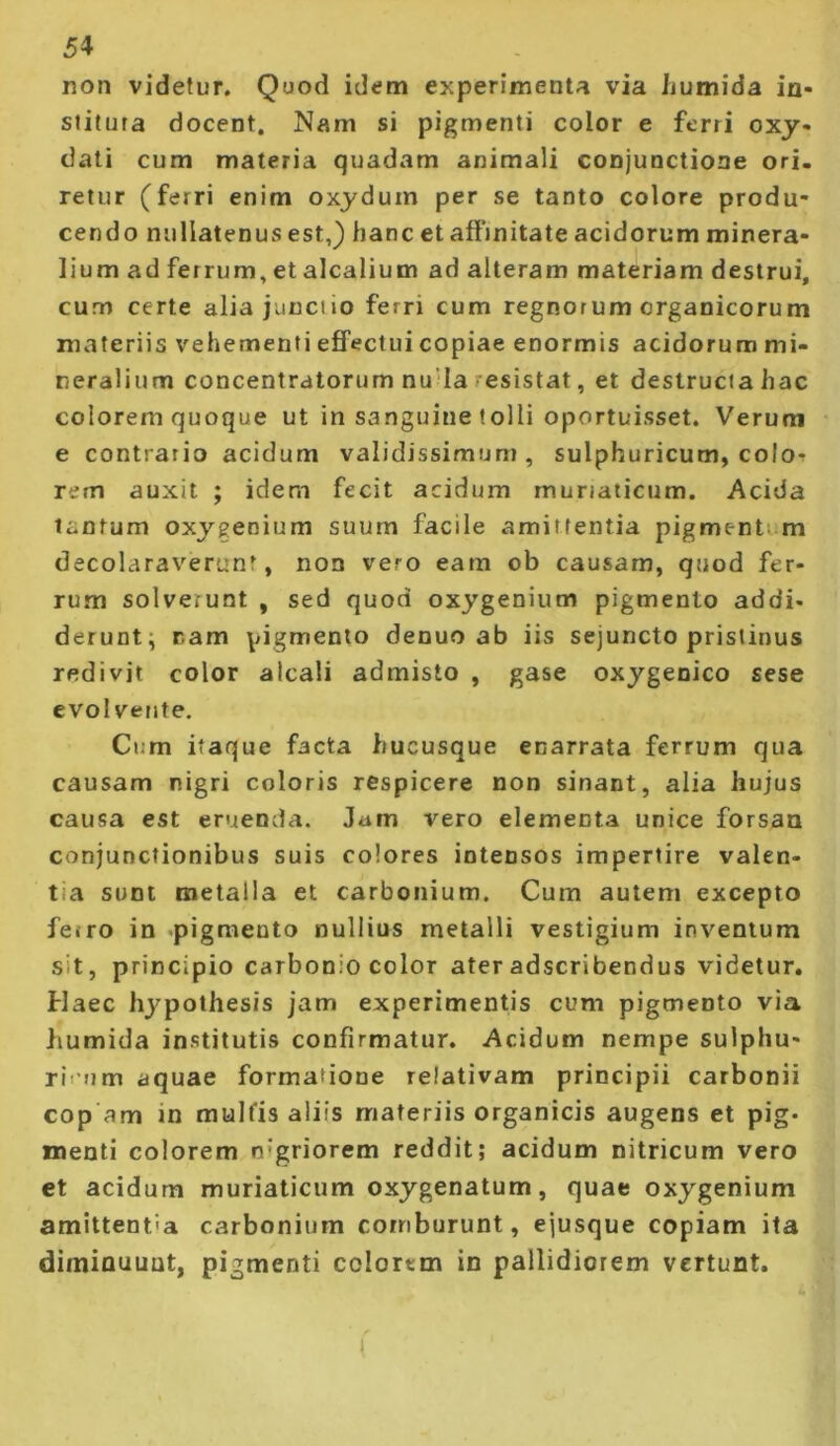 non videtur. Quod idem experimenta via humida in* stitura docent. Nam si pigmenti color e ferri oxy* dati cum materia quadam animali conjunctione ori. retur (ferri enim oxjdum per se tanto colore produ- cendo nullatenus est,) hanc et affmitate acidorum minera- lium ad ferrum, et alcalium ad alteram materiam destrui, cum certe alia junctio ferri cum regnorum organicorum materiis vehementi effectui copiae enormis acidorum mi- neralium concentratorum nu’Ia resistat, et destructa hac colorem quoque ut in sanguine tolli oportuisset. Verum e contrario acidum validissimum, sulphuricum, colo-? rem auxit ; idem fecit acidum muriaticum. Acida tantum oxygenium suum facile amittentia pigment; m decolaraverunt, non vero eam ob causam, quod fer- rum solverunt , sed quod oxygenium pigmento addi- derunt; nam pigmento denuo ab iis sejuncto pristinus redivit color alcali admisto , gase oxygenico sese evolvente. Cum itaque facta hucusque enarrata ferrum qua causam nigri coloris respicere non sinant, alia hujus causa est eruenda. Jam vero elementa unice forsan conjunctionibus suis colores intensos impertire valen- tia sunt metalla et carbonium. Cum autem excepto ferro in pigmento nullius metalli vestigium inventum sit, principio carbonio color ater adscribendus videtur. Haec hypothesis jam experimentis cum pigmento via humida institutis confirmatur. Acidum nempe sulphu- rit um aquae formatione relativam principii carbonii cop am in mulfis aliis materiis organicis augens et pig- menti colorem n’griorem reddit; acidum nitricum vero et acidum muriaticum oxygenatum, quae oxygenium amittentia carbonium comburunt, ejusque copiam ita diminuunt, pigmenti colorem in pallidiorem vertunt. (