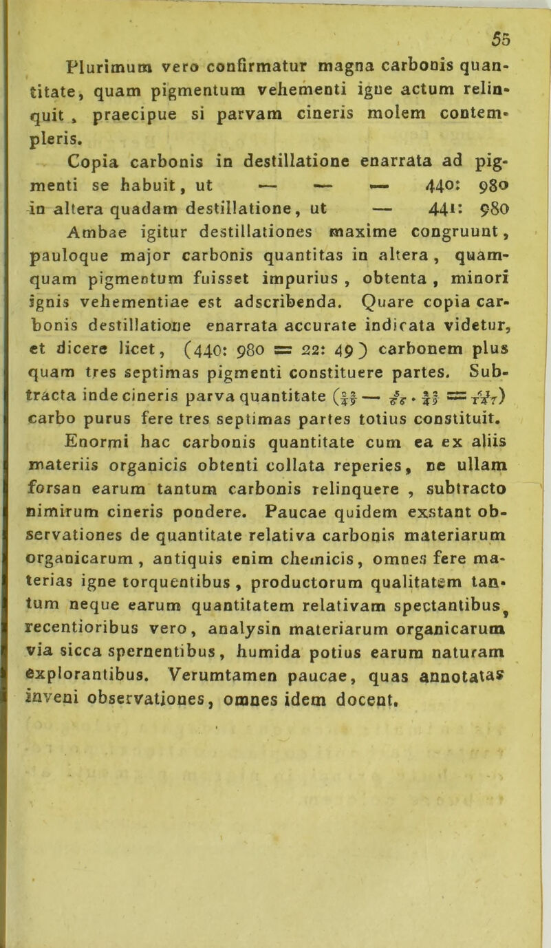 53 Plurimum vero confirmatur magna carbonis quan- titate, quam pigmentum vehementi igne actum relin- quit » praecipue si parvam cineris molem contem- pleris. Copia carbonis in destillatione enarrata ad pig- menti se habuit, ut — — — 440^ 980 in altera quadam destillatione , ut — 44^^ 980 Ambae igitur destillationes maxime congruunt, pauloque major carbonis quantitas in altera , quam- quam pigmentum fuisset impurius , obtenta , minori ignis vehementiae est adscribenda. Quare copia car- bonis destillatione enarrata accurate indicata videtur, et dicere licet, (440: 980 = 22: 49) carbonem plus quam tres septimas pigmenti constituere partes. Sub- tracta inde cineris parva quantitate (|f— 7? ♦ il carbo purus fere tres septimas partes totius constituit. Enormi hac carbonis quantitate cum ea ex aliis materiis organicis obtenti collata reperies, ne ullam forsan earum tantum carbonis relinquere , subtracto nimirum cineris pondere. Paucae quidem exstant ob- servationes de quantitate relativa carbonis materiarum organicarum, antiquis enim chemicis, omnes fere ma- terias igne torquentibus , productorum qualitatem tan- tum neque earum quantitatem relativam spectantibus^ recentioribus vero, analysin materiarum organicarum via sicca spernentibus, humida potius earum naturam Explorantibus. Verumtamen paucae, quas annotatas inveni observationes, omnes idem docent.