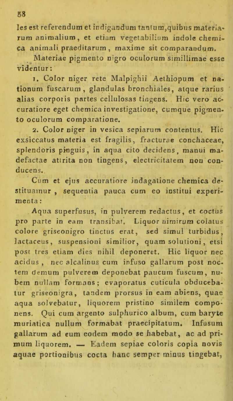 les est referendum et indiganduni tanium,quibus materia- rum animalium , et etiam vegetabilium indole chemi- ca animali praeditarum, maxime sit comparandum. Materiae pigmento nigro oculorum simillimae esse videntur; 1. Color niger rete Malpighii Aethiopum et na- tionum fuscarum, glandulas bronchiales, atque rarius alias corporis partes cellulosas tingens. Hic vero ac- curatiore eget chemica investigatione, cumque pigmen- to oculorum comparatione, 2. Color niger in vesica sepiarum contentus. Hic exsiccatus materia est fragilis, fracturae conchaceae, splendoris pkiguis, in aqua cito decidens, manui ma- defactae attrita non tingens, electricitatem non con- ducens. Cum et ejus accuratiore indagatione chemica de- stituamur , sequentia pauca cum eo institui experi- menta ; Aqua superfusus, in pulverem redactus, et coctus pro parte in eam transibat. Liquor nimirum colatus colore griseonigro tinctus erat, sed simul turbidus, lactaceus, suspensioni similior, quam solutioni, etsi post tres etiam dies nihil deponeret. Hic liquor nec acidus , nec alcalinus cum infuso gallarum post noc- tem demum pulverem deponebat paucum fuscum, nu- bem nullam formans; evaporatus cuticula obduceba- tur griseonigra, tandem prorsus in eam abiens, quae aqua solvebatur, liquorem pristino similem compo- nens. Qui cum argento sulphurico album, cum barjie muriatica nullum formabat praecipitatum. Infusum gallarum ad eum eodem modo se habebat, ac ad pri- mum liquorem. — Eadem sepiae coloris copia novis aquae portionibus cocta hanc semper minus tingebat,