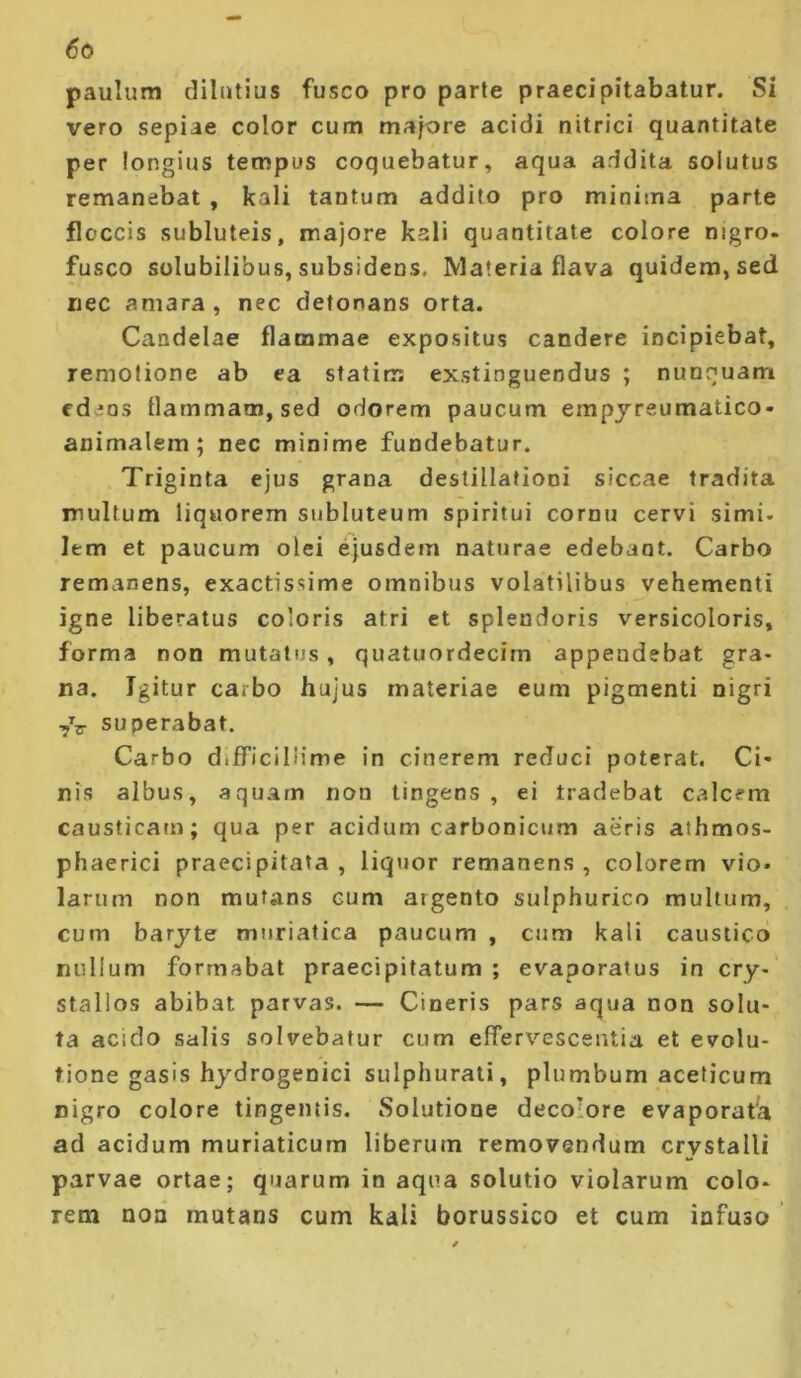 paulum dilutius fusco pro parte praecipitabatur. Si vero sepiae color cum majore acidi nitrici quantitate per longius tempus coquebatur, aqua addita solutus remanebat , kali tantum addito pro minima parte floccis subluteis, majore kali quantitate colore nigro, fusco solubilibus, subsidens, Materia flava quidem, sed nec amara, nec detonans orta. Candelae flammae expositus candere incipiebat, remotione ab ea statim exstinguendus ; nunquam fdens llammaoi, sed odorem paucum empjreumatico- animalem ; nec minime fundebatur. Triginta ejus grana destillationi siccae tradita multum liquorem subluteum spiritui cornu cervi simi, lem et paucum olei ejusdem naturae edebant. Carbo remanens, exactissime omnibus volatilibus vehementi igne liberatus coloris atri et splendoris versicoloris, forma non mutatus, quatuordecim appendebat gra- na. Igitur carbo hujus materiae eum pigmenti nigri ■yV superabat. Carbo difficillime in cinerem reduci poterat. Ci- nis albus, aquam non tingens, ei tradebat calcem causticam; qua per acidum carbonicum aeris athmos- phaerici praecipitata, liquor remanens, colorem vio* larum non mutans cum argento sulphurico multum, cum barjte muriatica paucum , cum kali caustico nullum formabat praecipitatum; evaporatus in cry- stallos abibat parvas. — Cineris pars aqua non solu- ta acido salis solvebatur cum effervescentia et evolu- tione gasis hydrogenici sulphurati, plumbum aceficum nigro colore tingentis. Solutione decolore evaporata ad acidum muriaticum liberum removendum crystalli parvae ortae; quarum in aqua solutio violarum colo- rem non mutans cum kali borussico et cum infuso ’