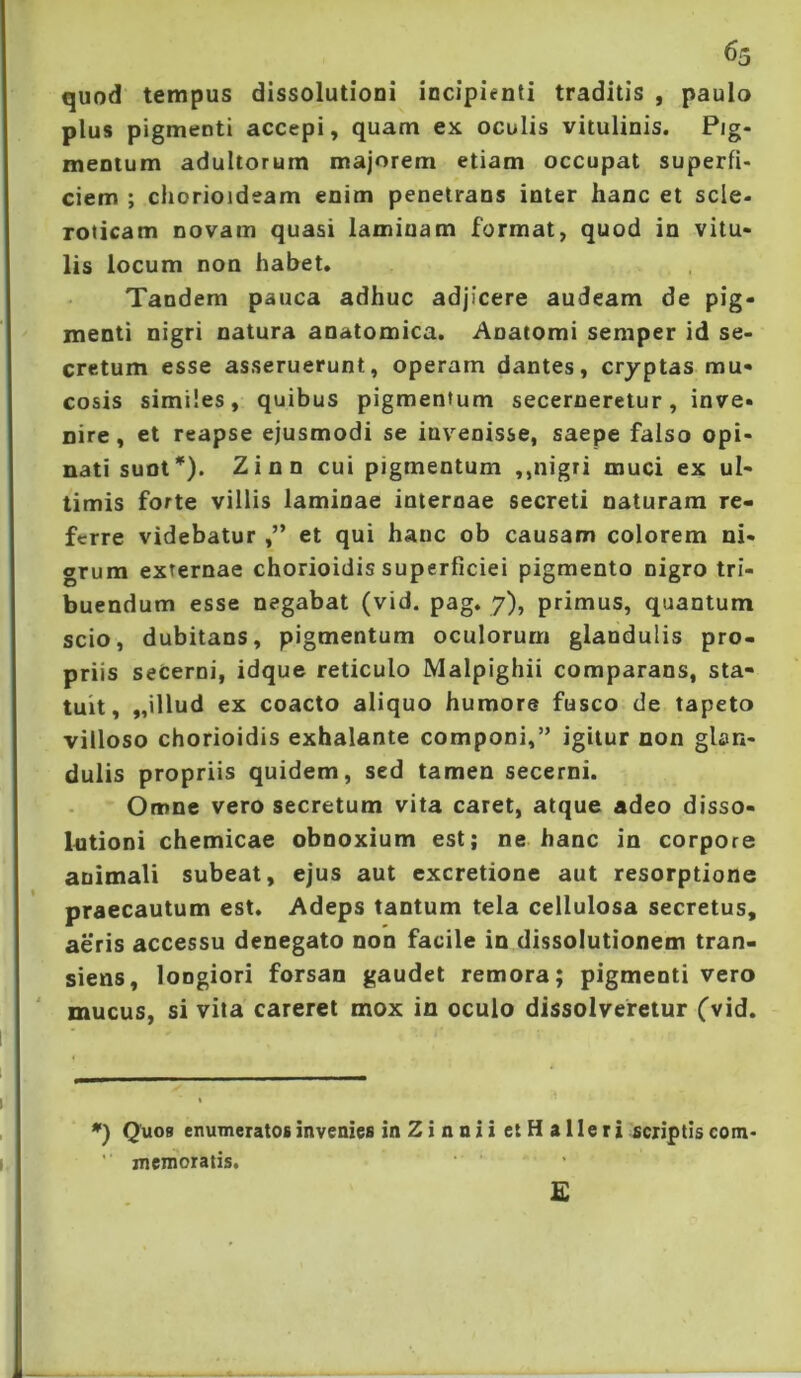 quod tempus dissolutioni incipienti traditis , paulo plus pigmenti accepi, quam ex oculis vitulinis. Pig- mentum adultorum majorem etiam occupat superfi- ciem ; chorioideam enim penetrans inter hanc et scle- TOticam novam quasi laminam format, quod in vitu- lis locum non habet. Tandem pauca adhuc adjicere audeam de pig- menti nigri natura anatomica. Anatomi semper id se- cretum esse asseruerunt, operam dantes, cryptas mu- cosis similes, quibus pigmentum secerneretur, inve- nire , et reapse ejusmodi se invenisse, saepe falso opi- nati sunt*). Zinn cui pigmentum ,,nigri muci ex ul- timis forte villis laminae internae secreti naturam re- ferre videbatur et qui hanc ob causam colorem ni- grum externae chorioidis superficiei pigmento nigro tri- buendum esse negabat (vid. pag. 7), primus, quantum scio, dubitans, pigmentum oculorum glandulis pro- priis seCerni, idque reticulo Malpighii comparans, sta- tuit, „511ud ex coacto aliquo humore fusco de tapeto villoso chorioidis exhalante componi,” igitur non glan- dulis propriis quidem, sed tamen secerni. Omne vero secretum vita caret, atque adeo disso- Intioni chemicae obnoxium est; ne hanc in corpore animali subeat, ejus aut excretione aut resorptione praecautum est. Adeps tantum tela cellulosa secretus, aeris accessu denegato non facile in dissolutionem tran- siens, longiori forsan gaudet remora; pigmenti vero mucus, si vita careret mox in oculo dissolveretur (vid. Quos enumeratos invenies in Zi nnii et H alleri scriptiscom- ’ memoratis. E