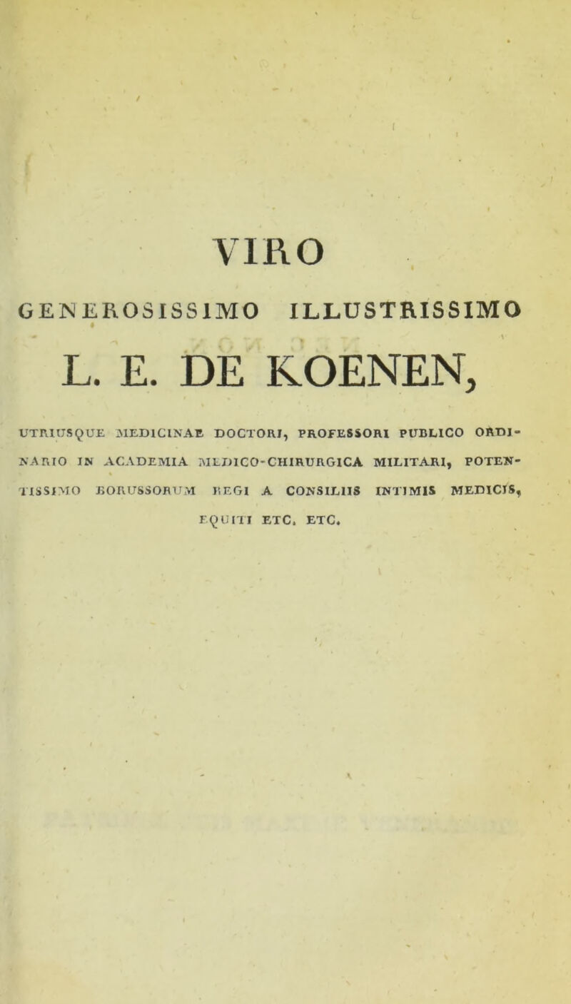 / f VIRO GENEROSISSIMO ILLUSTRISSIMO A L. E. DE KOENEN, UTRIUS9UE MEDICINAE DOCTORI, PROFESSORI PUBLICO ORDI- NARIO IN ACADEMIA MLDICO-CHIRURGICA MILITARI, POTEN- TISSIMO BORUSSORUM REGI A CONSILIIS INTIMIS MEDICIS, EQUITI ETC. ETC.