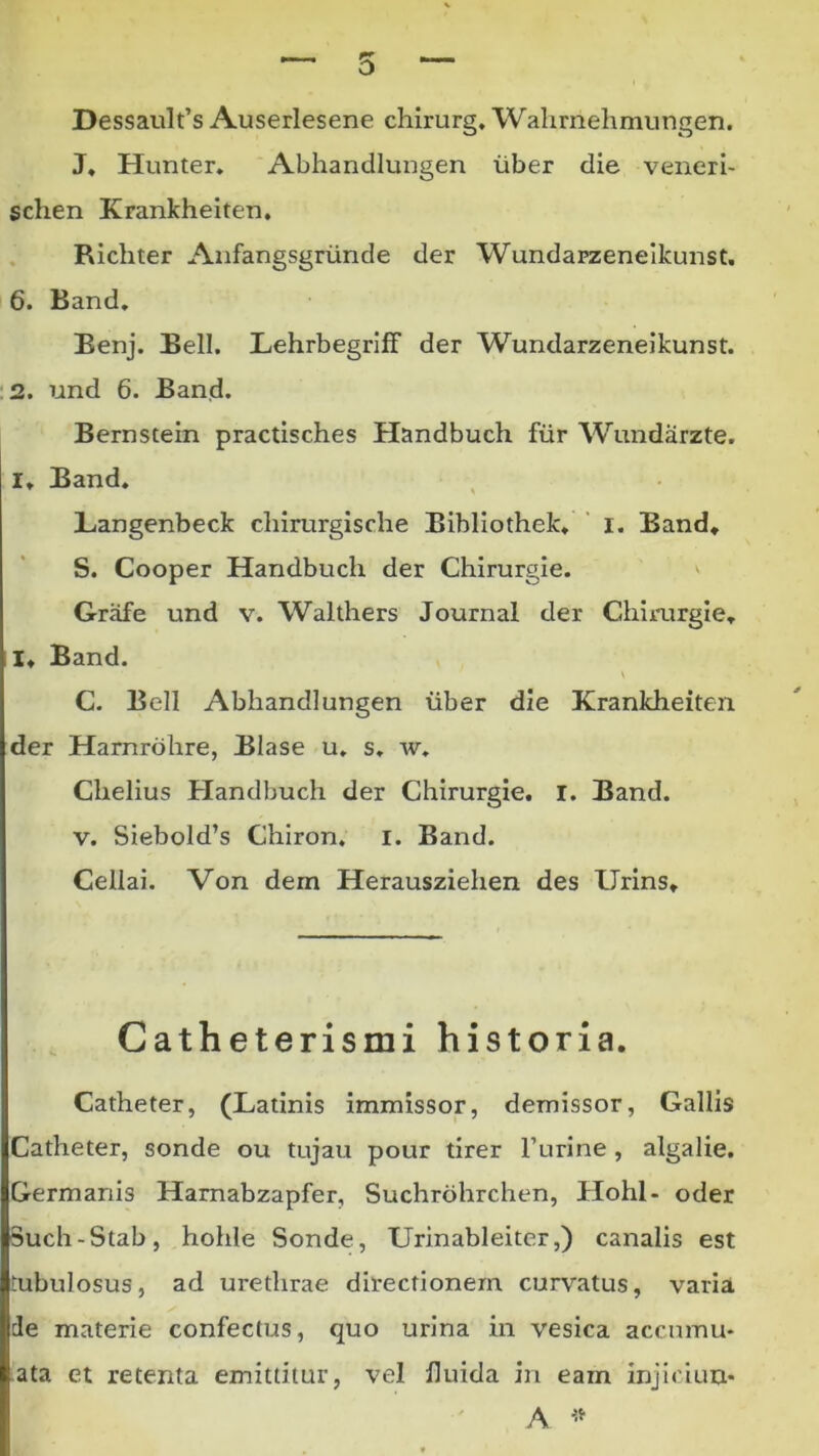 o Dessault’s Auserlesene chirurg, Wahmelimungen. J» Hunter» Abhandlungen liber die veneri- schen Krankheiten. , Richter Aiifangsgriinde der Wundapzeneikunst. 6. Band, Eenj. Bell. Belirbegriff der Wundarzeneikunst. ■2. und 6. Band. Bernstein practisches Handbuch fur Wundarzte. I, Band. Langenbeck chimrgische Bibliothek. ' i. Band, S. Cooper Handbuch der Chirurgie. ' Grafe und v. Walthers Journal der Chirurgie, I, Band. C. Bell Abhandlungen iiber die Krankheiten der Harnrdhre, Blase u. s. w. Chelius Handbuch der Chirurgie. I. Band. V. Siebold’s Chiron, i. Band. Cellai. Von dem Herausziehen des Urins, Catheterismi historia. Catheter, (Latinis immissor, demissor, Gallis Catheter, sonde ou tujau pour tirer Furine , algalie. Germanis Hamabzapfer, Suchrohrchen, Hohl- oder 3uch-Stab, hohie Sonde, Urinableiter,) canalis est tubulosus, ad urethrae directionem curvatus, varia de materie confectus, quo urina in vesica accumu- ata et retenta emittitur, vel fluida in eam injiciuu* A