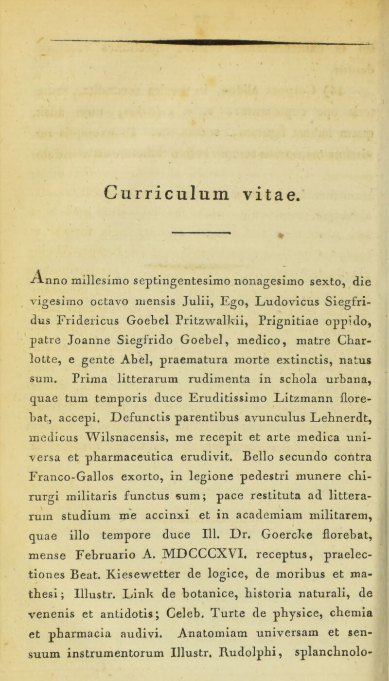 Curriculum vitae. -Anno millesimo septingentesimo nonagesimo sexto, die vigesimo octavo mensis Julii, Ego, Ludovicus Siegfri- dus Fridericus Goebel Pritzwalkii, Prignitiae oppido^ patre Joanne Siegfrido Goebel, medico, matre Char- lotte, e gente Abel, praematura morte extinctis, natus sum. Prima litterarum rudimenta in scbola urbana, quae tum temporis duce Eruditissimo LItzmann flore- bat, accepi. Defunctis parentibus avunculus Lehnerdt, medicus Wilsnacensis, me recepit et arte medica uni- versa et pharmaceutica erudivit. Bello secundo contra Franco-Gallos exorto, in legione pedestri munere chi- rurgi militaris functus sum; pace restituta ad littera- rum studium me accinxi et in academiam militarem, quae illo tempore duce 111. Dr. Goerche florebat, mense Februario A. MDCCCXVI, receptus, praelec- tiones Beat. Klesewetter de logice, de moribus et ma- thesi ; Illustr. Linh de botanice, historia naturali, de venenis et antidotis; Celeb. Turte de physice, chemia et pharmacia audivi. Anatomiam universam et sen- suum instrumentorum Illustr. Kudolphi, splanchnolo-