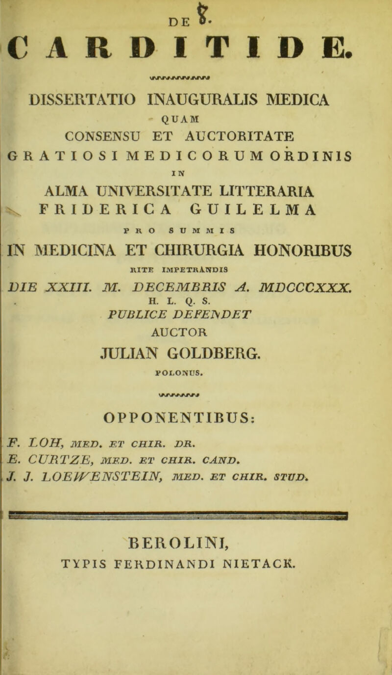 CARDITIDE. DISSERTATIO INAUGURALIS MEDICA QUAM CONSENSU ET AUCTORITATE GRATIOSI MEDICORUM ORDINIS I N ALMA UNIVERSITATE LITTERARIA F RIDE RICA GUILELMA PRO SUMMIS IN MEDICINA ET CHIRURGIA HONORIBUS RITE IMPETRANDIS DIE XXIII. M. DECEMBRIS A. MDCCCXXX. H. L. Q. S. PUBLICE DEPEJSDET AUCTOR JULIAN GOLDBERG. POLONUS. OPPONENTIBUS: F. LOH, MED. ET CHIR. DR. E. CURTZE, MF.D. ET CHIR. CAND. J. J. DOEWEXSTEIN, med. et chir. stud. BEROLINI, TYPIS FERDINANDI NIETACK.