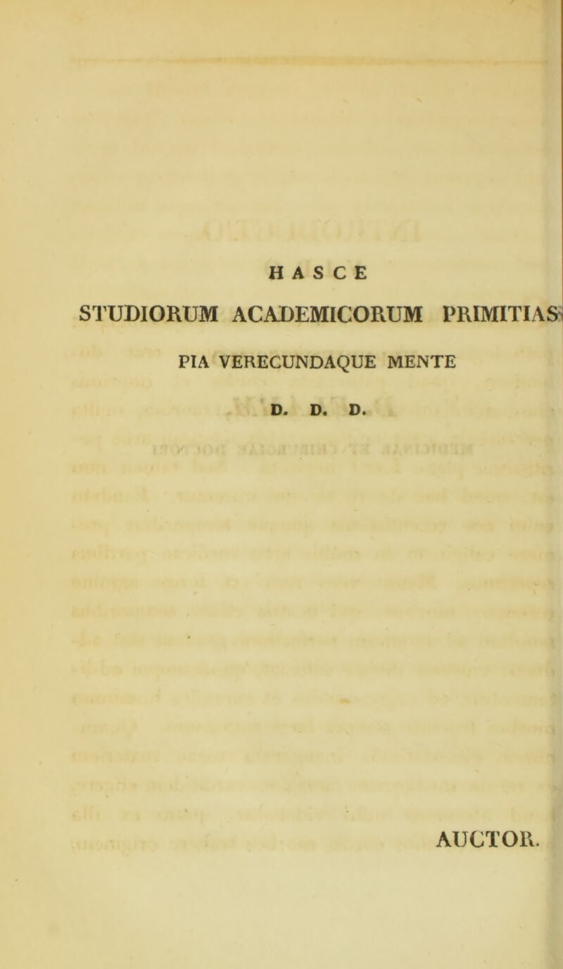 H A S C E STUDIORUM ACADEMICORUM PRIMITIAS PIA VERECUNDAQUE MENTE D. D. D. AUCTOR.