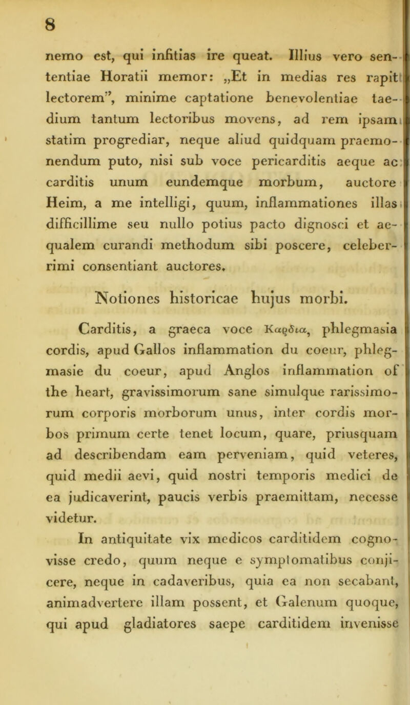 nemo est, qui infitias ire queat. Illius vero sen- i tentiae Horatii memor: „Et in medias res rapitt lectorem’’, minime captatione benevolentiae tae- j dium tantum lectoribus movens, ad rem ipsamtl statim progrediar, neque aliud quidquam praemo- nendum puto, nisi sub voce pericarditis aeque ac carditis unum eundemque morbum, auctore Heim, a me intelligi, quum, inflammationes illas.I difficillime seu nullo potius pacto dignosci et ae- I qualem curandi methodum sibi poscere, celeber- I rimi consentiant auctores. Notiones historicae hujus morbi. Carditis, a graeca voce Ka^Sia, phlegmasia | cordis, apud Gallos inflammation du coeur, phleg- masie du coeur, apud Anglos inflammation of the heart, gravissimorum sane simulque rarissimo- rum corporis morborum unus, inter cordis mor- bos primum certe tenet locum, quare, priusquam ad describendam eam perveniam, quid veteres, quid medii aevi, quid nostri temporis medici de } ea judicaverint, paucis verbis praemittam, neccsse ( videtur. In antiquitate vix medicos carditidem cogno- i visse credo, quum neque e symptomatibus conji- , cere, neque in cadaveribus, quia ea non secabant, animadvertere illam possent, et Galenum quoque, qui apud gladiatores saepe carditidem invenisse